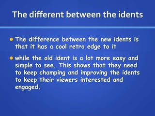 The different between the idents
 The difference between the new idents is
that it has a cool retro edge to it
 while the old ident is a lot more easy and
simple to see. This shows that they need
to keep champing and improving the idents
to keep their viewers interested and
engaged.
 