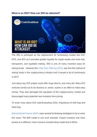 What is an IDO? How can IDO be attacked?
The IDO is portrayed as the replacement for fundraising models like ICO,
STO, and IEO as it provides greater liquidity for crypto assets and more fast,
transparent, and equitable trading. IDO is one of many inventive ways for
raising funds. However,the Initial Coin Offering (ICO), was the first method of
raising funds in the cryptocurrency industry and it caused a lot of controversy
in 2017.
Just about any ICO project could offer huge returns, and many did. Many ICO
ventures turned out to be illusions or, worse, scams in an effort to make easy
money. They also damaged the reputation of the cryptocurrency market and
discouraged many potential new investors from joining.
To know more about ICO read-Evaluating ICOs: Importance of Soft Cap and
Hard Cap
Decentralized finance (DeFi) uses several fundraising strategies to try to solve
this issue. The IDO model is one such example. Crypto investors now have
access to a different, more inclusive crowdfunding model due to DEXs.
 