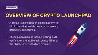 OVERVIEW OF CRYPTO LAUNCHPAD
A crypto launchpad is an online platform for
blockchain that assists new cryptocurrency
projects to raise funds.
These platforms also include staking, KYC
verification and multi-chain compatibility as
the characteristics that are required.
 
