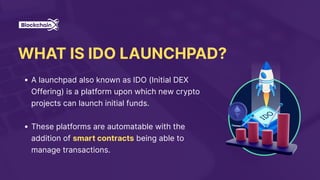 WHAT IS IDO LAUNCHPAD?
A launchpad also known as IDO (Initial DEX
Offering) is a platform upon which new crypto
projects can launch initial funds.
These platforms are automatable with the
addition of smart contracts being able to
manage transactions.
 