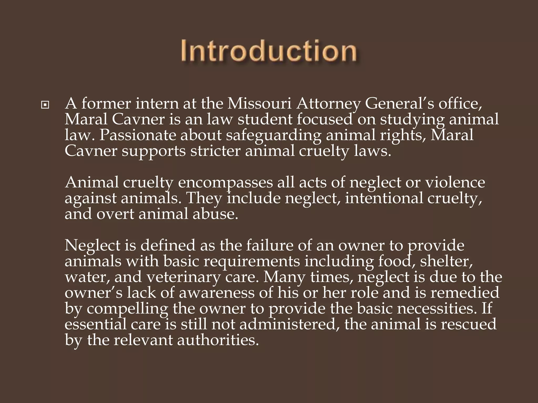  A former intern at the Missouri Attorney General’s office,
Maral Cavner is an law student focused on studying animal
law. Passionate about safeguarding animal rights, Maral
Cavner supports stricter animal cruelty laws.
Animal cruelty encompasses all acts of neglect or violence
against animals. They include neglect, intentional cruelty,
and overt animal abuse.
Neglect is defined as the failure of an owner to provide
animals with basic requirements including food, shelter,
water, and veterinary care. Many times, neglect is due to the
owner’s lack of awareness of his or her role and is remedied
by compelling the owner to provide the basic necessities. If
essential care is still not administered, the animal is rescued
by the relevant authorities.