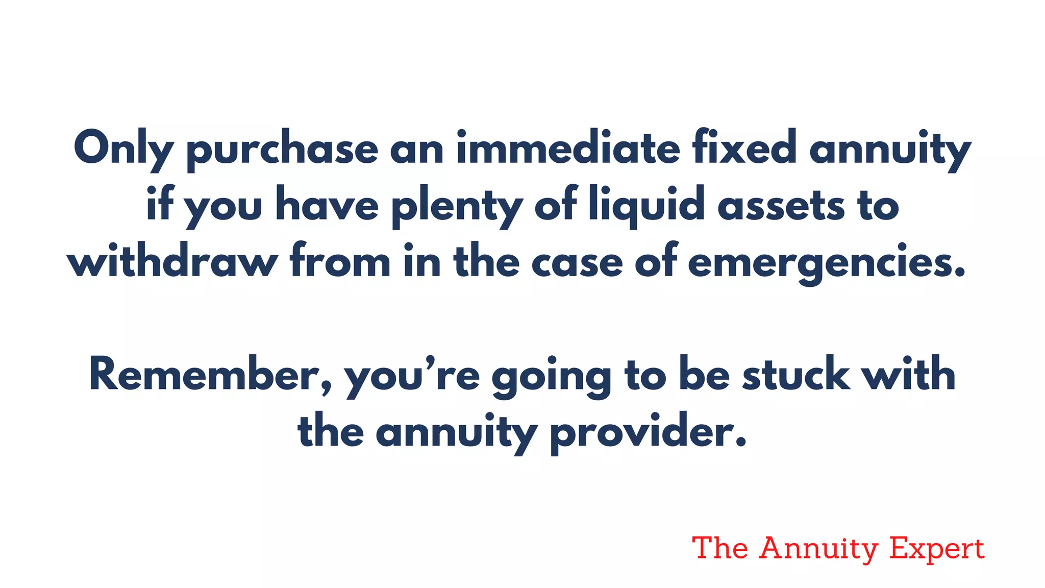 Only purchase an immediate fixed annuity
if you have plenty of liquid assets to
withdraw from in the case of emergencies.
Remember, you’re going to be stuck with
the annuity provider.
The Annuity Expert
 