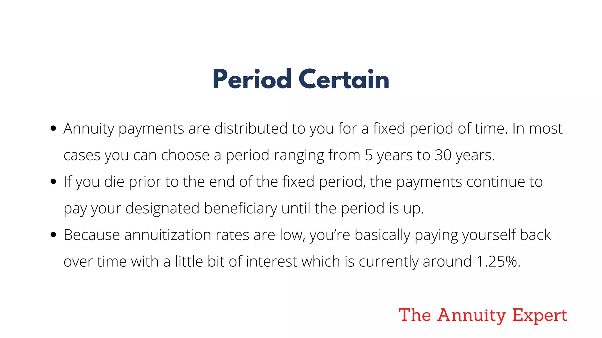 The Annuity Expert
Period Certain
Annuity payments are distributed to you for a fixed period of time. In most
cases you can choose a period ranging from 5 years to 30 years. 
If you die prior to the end of the fixed period, the payments continue to
pay your designated beneficiary until the period is up.
Because annuitization rates are low, you’re basically paying yourself back
over time with a little bit of interest which is currently around 1.25%.
 