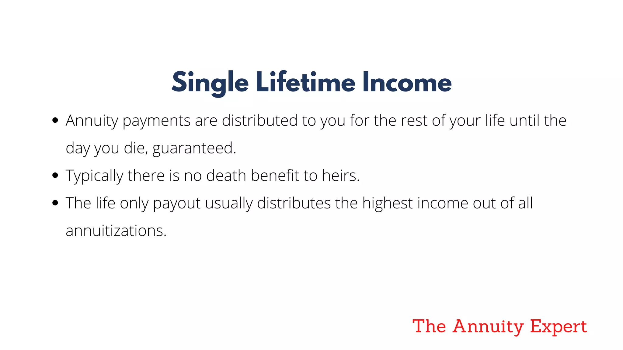 The Annuity Expert
Single Lifetime Income
Annuity payments are distributed to you for the rest of your life until the
day you die, guaranteed. 
Typically there is no death benefit to heirs. 
The life only payout usually distributes the highest income out of all
annuitizations.
 