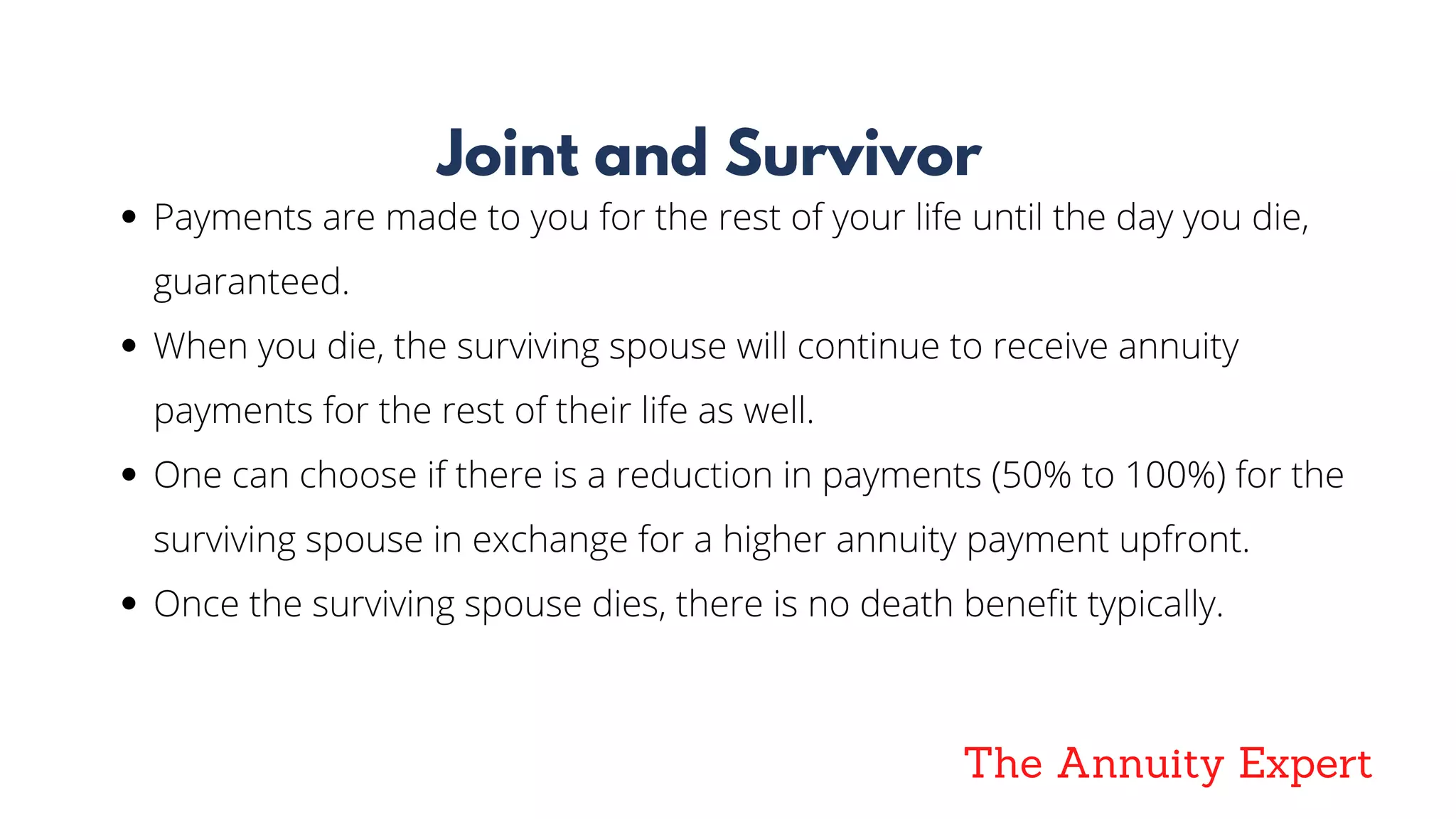 The Annuity Expert
Joint and Survivor
Payments are made to you for the rest of your life until the day you die,
guaranteed.  
When you die, the surviving spouse will continue to receive annuity
payments for the rest of their life as well.
One can choose if there is a reduction in payments (50% to 100%) for the
surviving spouse in exchange for a higher annuity payment upfront.
Once the surviving spouse dies, there is no death benefit typically.
 