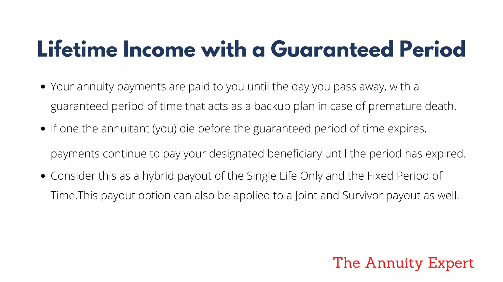 The Annuity Expert
Lifetime Income with a Guaranteed Period
Your annuity payments are paid to you until the day you pass away, with a
guaranteed period of time that acts as a backup plan in case of premature death.
If one the annuitant (you) die before the guaranteed period of time expires,
payments continue to pay your designated beneficiary until the period has expired.
Consider this as a hybrid payout of the Single Life Only and the Fixed Period of
Time.This payout option can also be applied to a Joint and Survivor payout as well.
 
