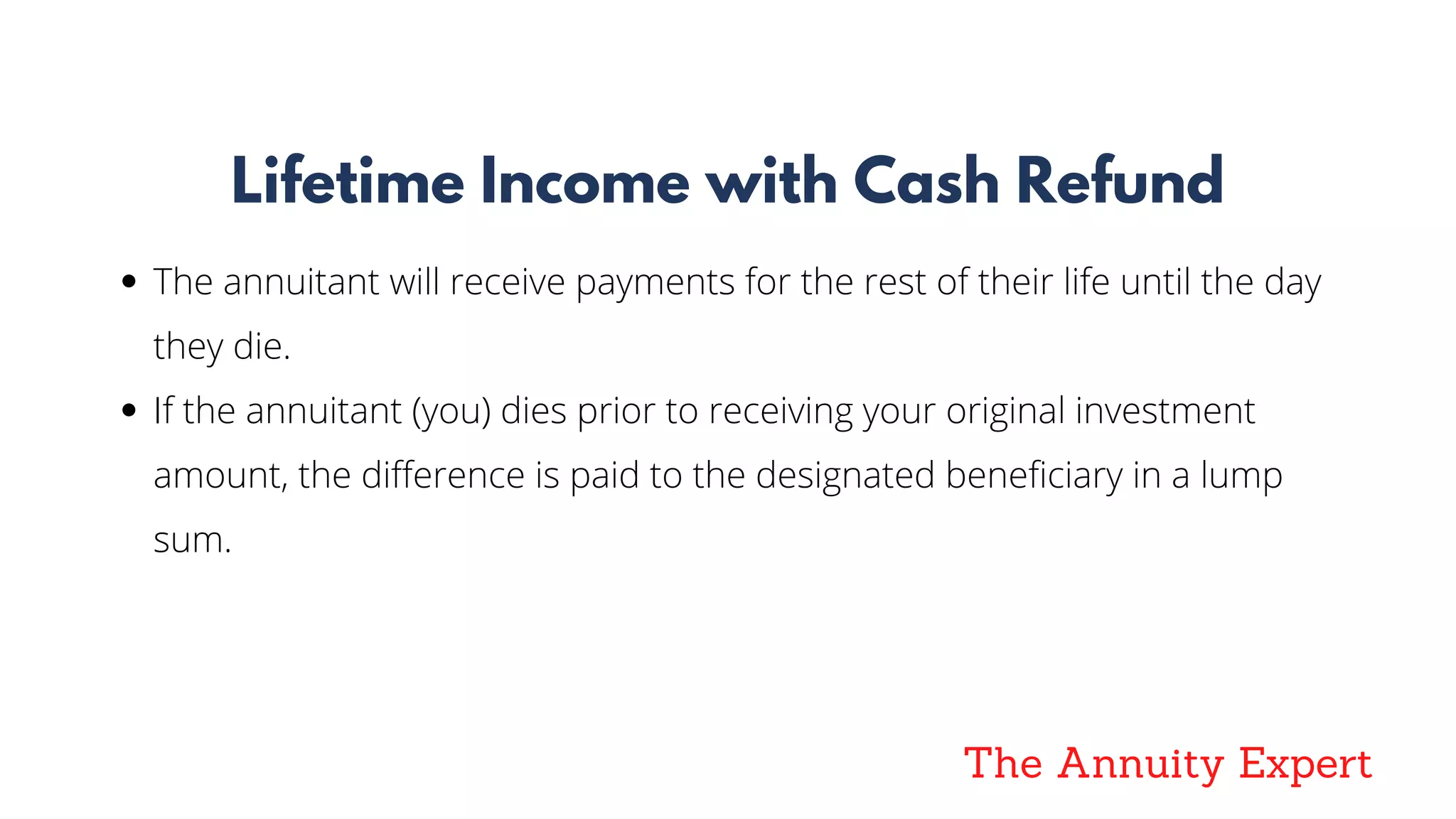 The Annuity Expert
Lifetime Income with Cash Refund
The annuitant will receive payments for the rest of their life until the day
they die.
If the annuitant (you) dies prior to receiving your original investment
amount, the difference is paid to the designated beneficiary in a lump
sum.
 