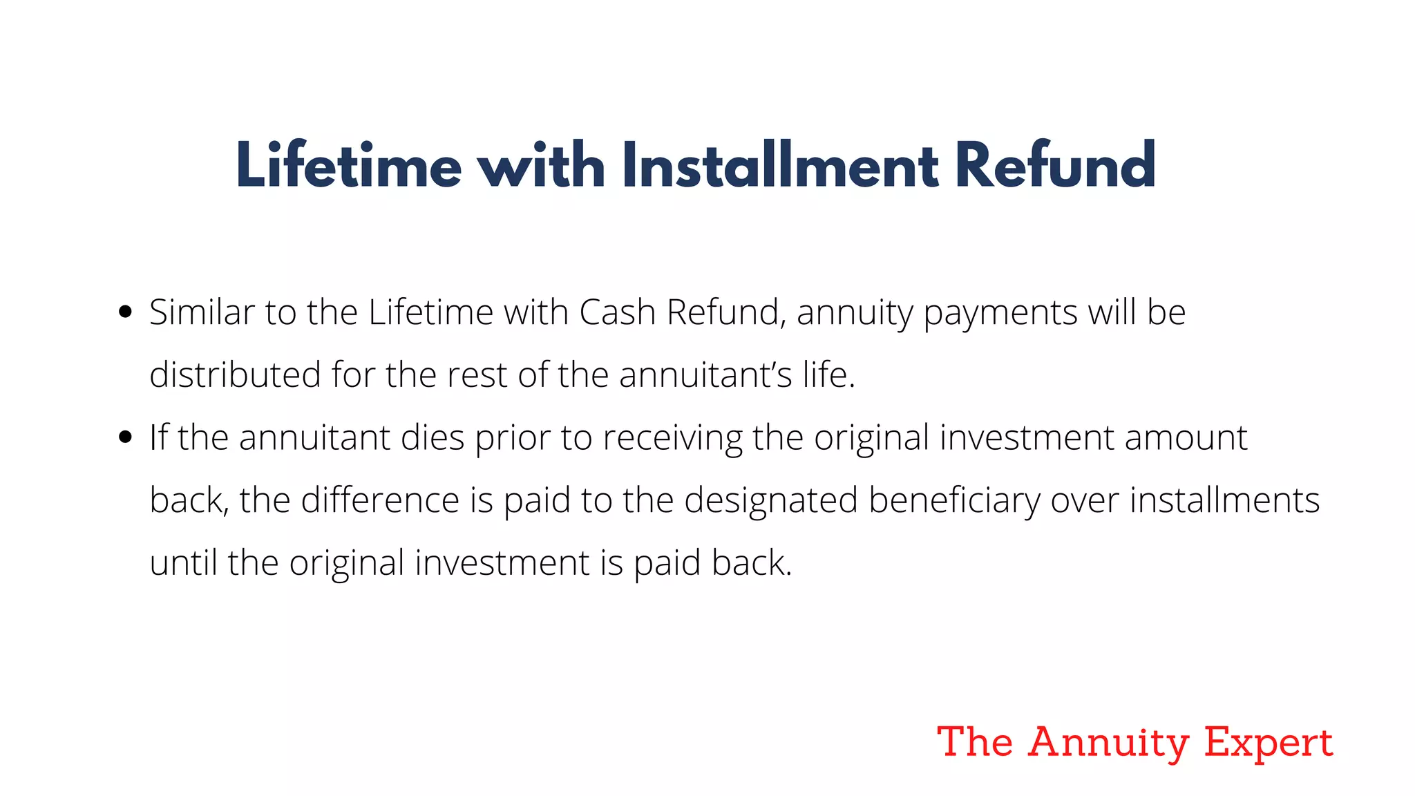 The Annuity Expert
Lifetime with Installment Refund
Similar to the Lifetime with Cash Refund, annuity payments will be
distributed for the rest of the annuitant’s life.
If the annuitant dies prior to receiving the original investment amount
back, the difference is paid to the designated beneficiary over installments
until the original investment is paid back.
 
