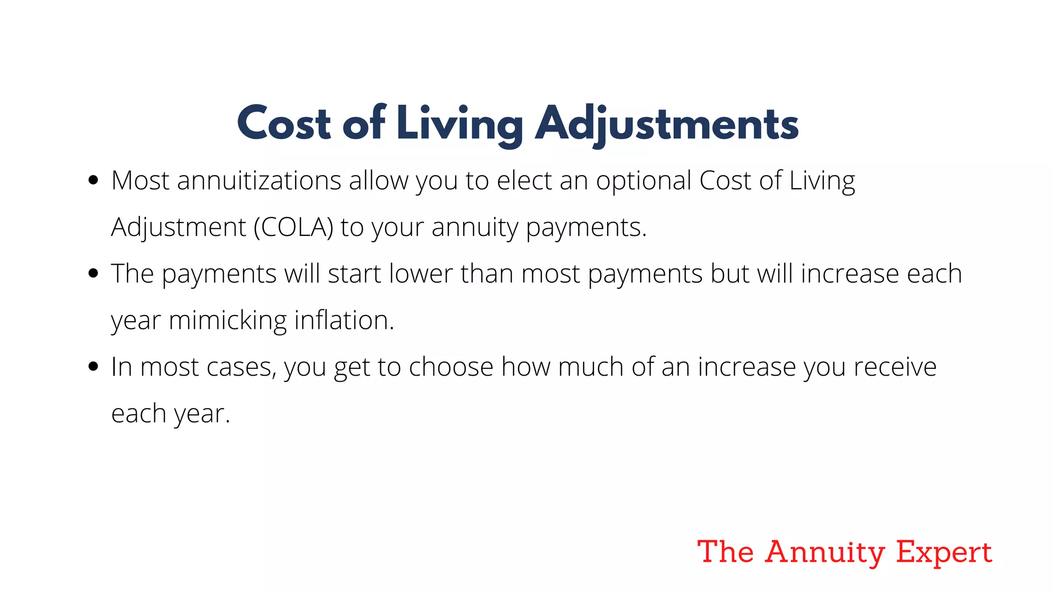 The Annuity Expert
Cost of Living Adjustments
Most annuitizations allow you to elect an optional Cost of Living
Adjustment (COLA) to your annuity payments.
The payments will start lower than most payments but will increase each
year mimicking inflation.
In most cases, you get to choose how much of an increase you receive
each year.
 