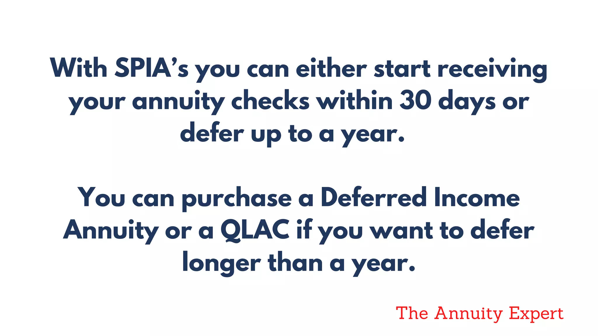 With SPIA’s you can either start receiving
your annuity checks within 30 days or
defer up to a year.
You can purchase a Deferred Income
Annuity or a QLAC if you want to defer
longer than a year.
The Annuity Expert
 