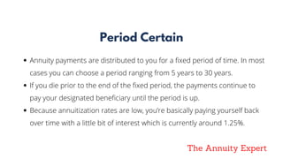 The Annuity Expert
Period Certain
Annuity payments are distributed to you for a fixed period of time. In most
cases you can choose a period ranging from 5 years to 30 years. 
If you die prior to the end of the fixed period, the payments continue to
pay your designated beneficiary until the period is up.
Because annuitization rates are low, you’re basically paying yourself back
over time with a little bit of interest which is currently around 1.25%.
 