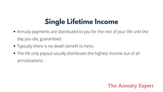 The Annuity Expert
Single Lifetime Income
Annuity payments are distributed to you for the rest of your life until the
day you die, guaranteed. 
Typically there is no death benefit to heirs. 
The life only payout usually distributes the highest income out of all
annuitizations.
 