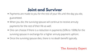 The Annuity Expert
Joint and Survivor
Payments are made to you for the rest of your life until the day you die,
guaranteed.  
When you die, the surviving spouse will continue to receive annuity
payments for the rest of their life as well.
One can choose if there is a reduction in payments (50% to 100%) for the
surviving spouse in exchange for a higher annuity payment upfront.
Once the surviving spouse dies, there is no death benefit typically.
 