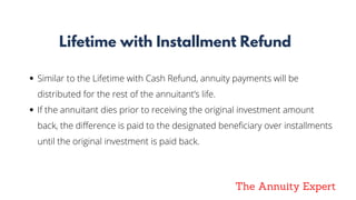 The Annuity Expert
Lifetime with Installment Refund
Similar to the Lifetime with Cash Refund, annuity payments will be
distributed for the rest of the annuitant’s life.
If the annuitant dies prior to receiving the original investment amount
back, the difference is paid to the designated beneficiary over installments
until the original investment is paid back.
 