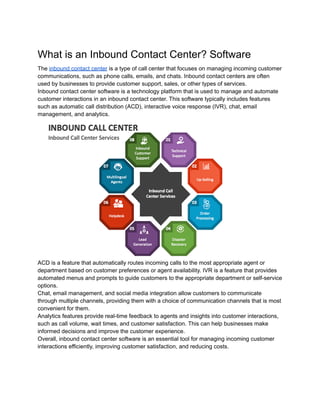 What is an Inbound Contact Center? Software
The inbound contact center is a type of call center that focuses on managing incoming customer
communications, such as phone calls, emails, and chats. Inbound contact centers are often
used by businesses to provide customer support, sales, or other types of services.
Inbound contact center software is a technology platform that is used to manage and automate
customer interactions in an inbound contact center. This software typically includes features
such as automatic call distribution (ACD), interactive voice response (IVR), chat, email
management, and analytics.
ACD is a feature that automatically routes incoming calls to the most appropriate agent or
department based on customer preferences or agent availability. IVR is a feature that provides
automated menus and prompts to guide customers to the appropriate department or self-service
options.
Chat, email management, and social media integration allow customers to communicate
through multiple channels, providing them with a choice of communication channels that is most
convenient for them.
Analytics features provide real-time feedback to agents and insights into customer interactions,
such as call volume, wait times, and customer satisfaction. This can help businesses make
informed decisions and improve the customer experience.
Overall, inbound contact center software is an essential tool for managing incoming customer
interactions efficiently, improving customer satisfaction, and reducing costs.
 