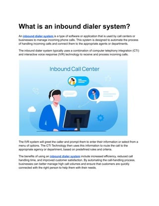 What is an inbound dialer system?
An inbound dialer system is a type of software or application that is used by call centers or
businesses to manage incoming phone calls. This system is designed to automate the process
of handling incoming calls and connect them to the appropriate agents or departments.
The inbound dialer system typically uses a combination of computer telephony integration (CTI)
and interactive voice response (IVR) technology to receive and process incoming calls.
The IVR system will greet the caller and prompt them to enter their information or select from a
menu of options. The CTI Technology then uses this information to route the call to the
appropriate agency or department, based on predefined rules and criteria.
The benefits of using an inbound dialer system include increased efficiency, reduced call
handling time, and improved customer satisfaction. By automating the call-handling process,
businesses can better manage high call volumes and ensure that customers are quickly
connected with the right person to help them with their needs.
 