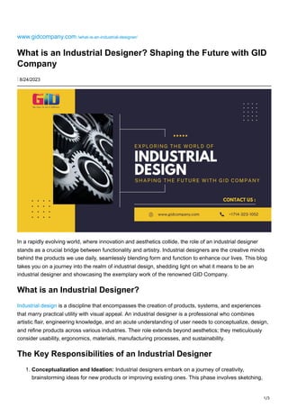 1/3
www.gidcompany.com /what-is-an-industrial-designer/
What is an Industrial Designer? Shaping the Future with GID
Company
⋮ 8/24/2023
In a rapidly evolving world, where innovation and aesthetics collide, the role of an industrial designer
stands as a crucial bridge between functionality and artistry. Industrial designers are the creative minds
behind the products we use daily, seamlessly blending form and function to enhance our lives. This blog
takes you on a journey into the realm of industrial design, shedding light on what it means to be an
industrial designer and showcasing the exemplary work of the renowned GID Company.
What is an Industrial Designer?
Industrial design is a discipline that encompasses the creation of products, systems, and experiences
that marry practical utility with visual appeal. An industrial designer is a professional who combines
artistic flair, engineering knowledge, and an acute understanding of user needs to conceptualize, design,
and refine products across various industries. Their role extends beyond aesthetics; they meticulously
consider usability, ergonomics, materials, manufacturing processes, and sustainability.
The Key Responsibilities of an Industrial Designer
1. Conceptualization and Ideation: Industrial designers embark on a journey of creativity,
brainstorming ideas for new products or improving existing ones. This phase involves sketching,
 