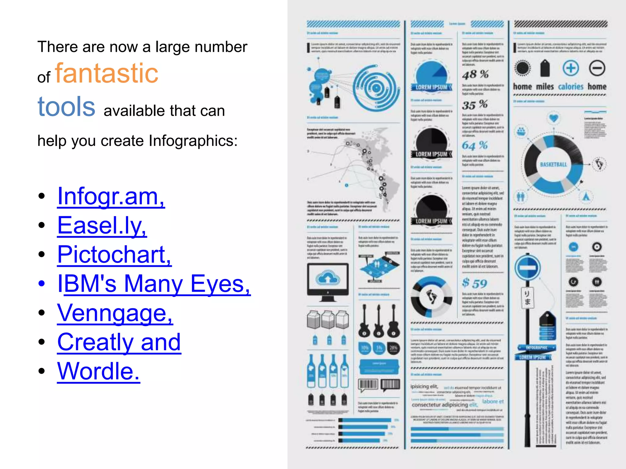 There are now a large number
of fantastic
tools available that can
help you create Infographics:
• Infogr.am,
• Easel.ly,
• Pictochart,
• IBM's Many Eyes,
• Venngage,
• Creatly and
• Wordle.