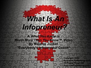 What Is An
    Infopreneur?
       A What You Know Is
Worth More Than You Know™ Video
        By Melanie Jordan
 "Everybody's Infopreneur Coach"


                           Copyright 2009
                           SunLover Publishing, LLC,
                           All Rights Reserved
                           SunLoverPublishing.com
 