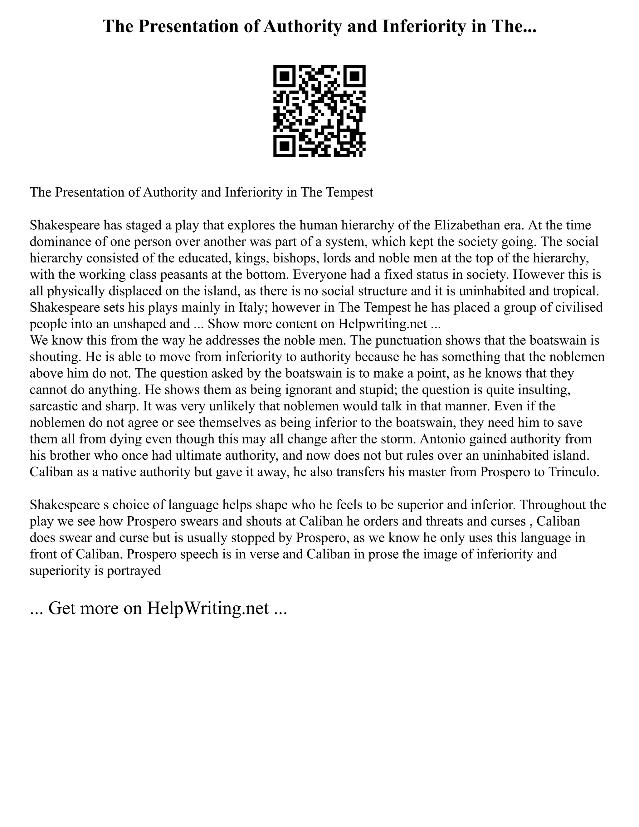 The Presentation of Authority and Inferiority in The...
The Presentation of Authority and Inferiority in The Tempest
Shakespeare has staged a play that explores the human hierarchy of the Elizabethan era. At the time
dominance of one person over another was part of a system, which kept the society going. The social
hierarchy consisted of the educated, kings, bishops, lords and noble men at the top of the hierarchy,
with the working class peasants at the bottom. Everyone had a fixed status in society. However this is
all physically displaced on the island, as there is no social structure and it is uninhabited and tropical.
Shakespeare sets his plays mainly in Italy; however in The Tempest he has placed a group of civilised
people into an unshaped and ... Show more content on Helpwriting.net ...
We know this from the way he addresses the noble men. The punctuation shows that the boatswain is
shouting. He is able to move from inferiority to authority because he has something that the noblemen
above him do not. The question asked by the boatswain is to make a point, as he knows that they
cannot do anything. He shows them as being ignorant and stupid; the question is quite insulting,
sarcastic and sharp. It was very unlikely that noblemen would talk in that manner. Even if the
noblemen do not agree or see themselves as being inferior to the boatswain, they need him to save
them all from dying even though this may all change after the storm. Antonio gained authority from
his brother who once had ultimate authority, and now does not but rules over an uninhabited island.
Caliban as a native authority but gave it away, he also transfers his master from Prospero to Trinculo.
Shakespeare s choice of language helps shape who he feels to be superior and inferior. Throughout the
play we see how Prospero swears and shouts at Caliban he orders and threats and curses , Caliban
does swear and curse but is usually stopped by Prospero, as we know he only uses this language in
front of Caliban. Prospero speech is in verse and Caliban in prose the image of inferiority and
superiority is portrayed
... Get more on HelpWriting.net ...
 