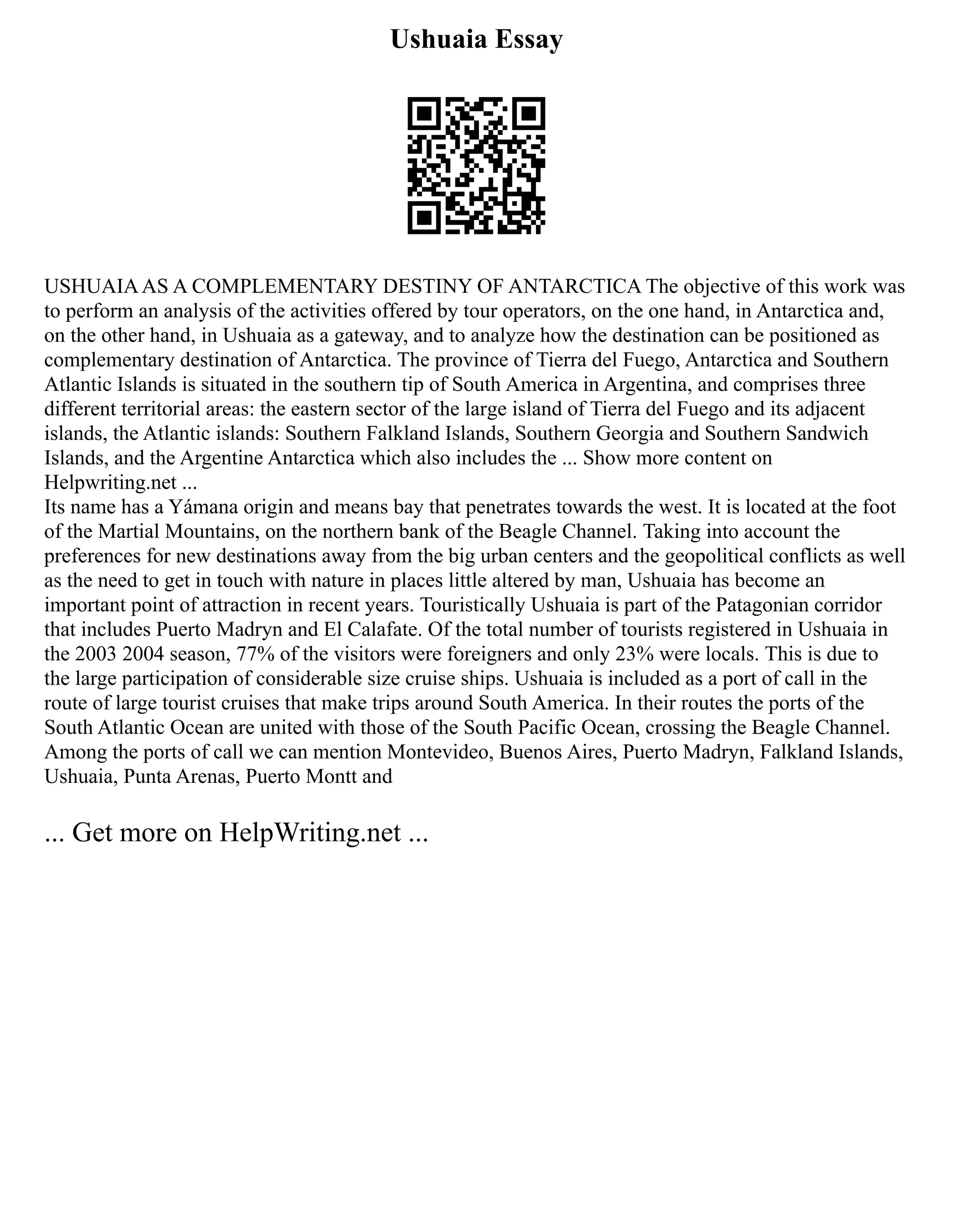 Ushuaia Essay
USHUAIAAS A COMPLEMENTARY DESTINY OF ANTARCTICA The objective of this work was
to perform an analysis of the activities offered by tour operators, on the one hand, in Antarctica and,
on the other hand, in Ushuaia as a gateway, and to analyze how the destination can be positioned as
complementary destination of Antarctica. The province of Tierra del Fuego, Antarctica and Southern
Atlantic Islands is situated in the southern tip of South America in Argentina, and comprises three
different territorial areas: the eastern sector of the large island of Tierra del Fuego and its adjacent
islands, the Atlantic islands: Southern Falkland Islands, Southern Georgia and Southern Sandwich
Islands, and the Argentine Antarctica which also includes the ... Show more content on
Helpwriting.net ...
Its name has a Yámana origin and means bay that penetrates towards the west. It is located at the foot
of the Martial Mountains, on the northern bank of the Beagle Channel. Taking into account the
preferences for new destinations away from the big urban centers and the geopolitical conflicts as well
as the need to get in touch with nature in places little altered by man, Ushuaia has become an
important point of attraction in recent years. Touristically Ushuaia is part of the Patagonian corridor
that includes Puerto Madryn and El Calafate. Of the total number of tourists registered in Ushuaia in
the 2003 2004 season, 77% of the visitors were foreigners and only 23% were locals. This is due to
the large participation of considerable size cruise ships. Ushuaia is included as a port of call in the
route of large tourist cruises that make trips around South America. In their routes the ports of the
South Atlantic Ocean are united with those of the South Pacific Ocean, crossing the Beagle Channel.
Among the ports of call we can mention Montevideo, Buenos Aires, Puerto Madryn, Falkland Islands,
Ushuaia, Punta Arenas, Puerto Montt and
... Get more on HelpWriting.net ...
 