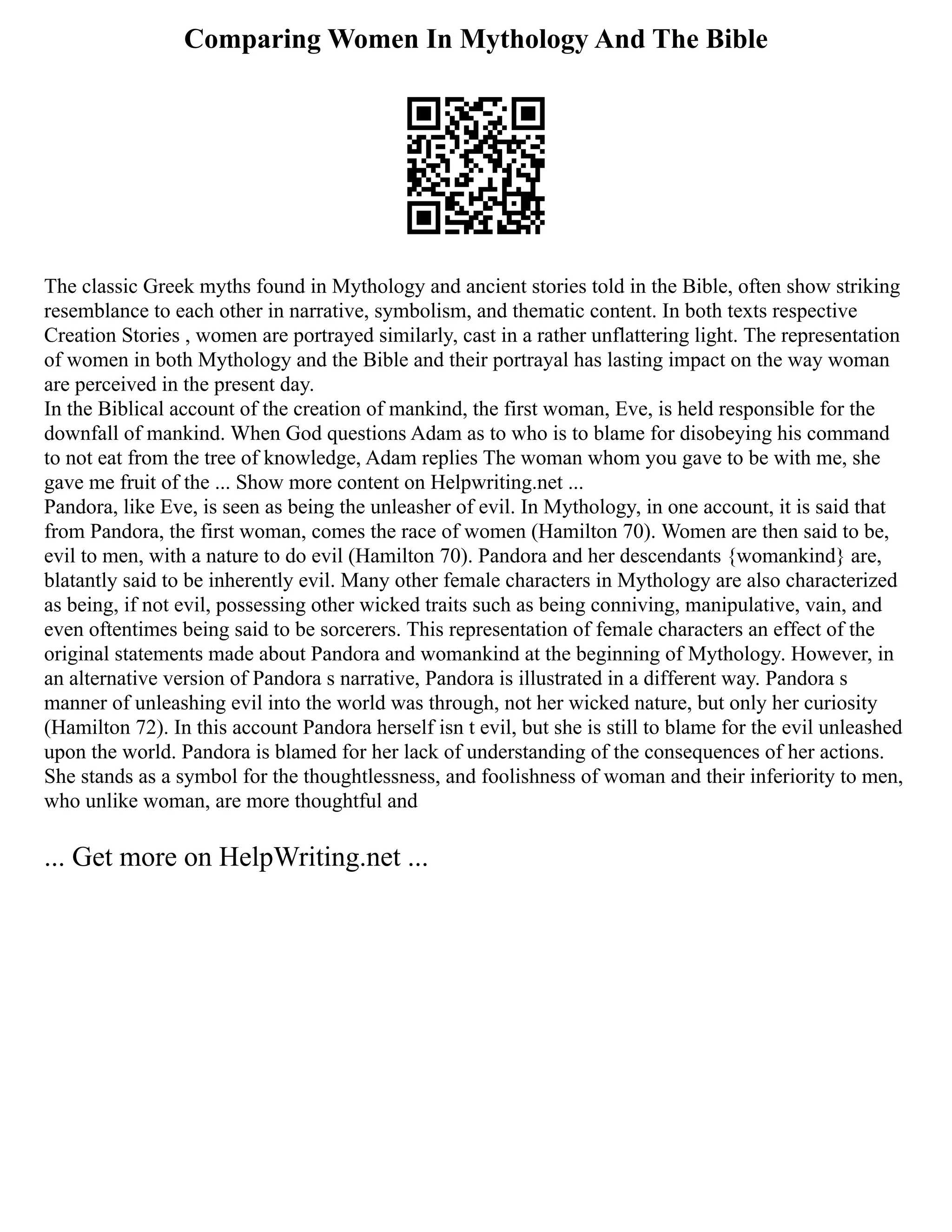 Comparing Women In Mythology And The Bible
The classic Greek myths found in Mythology and ancient stories told in the Bible, often show striking
resemblance to each other in narrative, symbolism, and thematic content. In both texts respective
Creation Stories , women are portrayed similarly, cast in a rather unflattering light. The representation
of women in both Mythology and the Bible and their portrayal has lasting impact on the way woman
are perceived in the present day.
In the Biblical account of the creation of mankind, the first woman, Eve, is held responsible for the
downfall of mankind. When God questions Adam as to who is to blame for disobeying his command
to not eat from the tree of knowledge, Adam replies The woman whom you gave to be with me, she
gave me fruit of the ... Show more content on Helpwriting.net ...
Pandora, like Eve, is seen as being the unleasher of evil. In Mythology, in one account, it is said that
from Pandora, the first woman, comes the race of women (Hamilton 70). Women are then said to be,
evil to men, with a nature to do evil (Hamilton 70). Pandora and her descendants {womankind} are,
blatantly said to be inherently evil. Many other female characters in Mythology are also characterized
as being, if not evil, possessing other wicked traits such as being conniving, manipulative, vain, and
even oftentimes being said to be sorcerers. This representation of female characters an effect of the
original statements made about Pandora and womankind at the beginning of Mythology. However, in
an alternative version of Pandora s narrative, Pandora is illustrated in a different way. Pandora s
manner of unleashing evil into the world was through, not her wicked nature, but only her curiosity
(Hamilton 72). In this account Pandora herself isn t evil, but she is still to blame for the evil unleashed
upon the world. Pandora is blamed for her lack of understanding of the consequences of her actions.
She stands as a symbol for the thoughtlessness, and foolishness of woman and their inferiority to men,
who unlike woman, are more thoughtful and
... Get more on HelpWriting.net ...
 