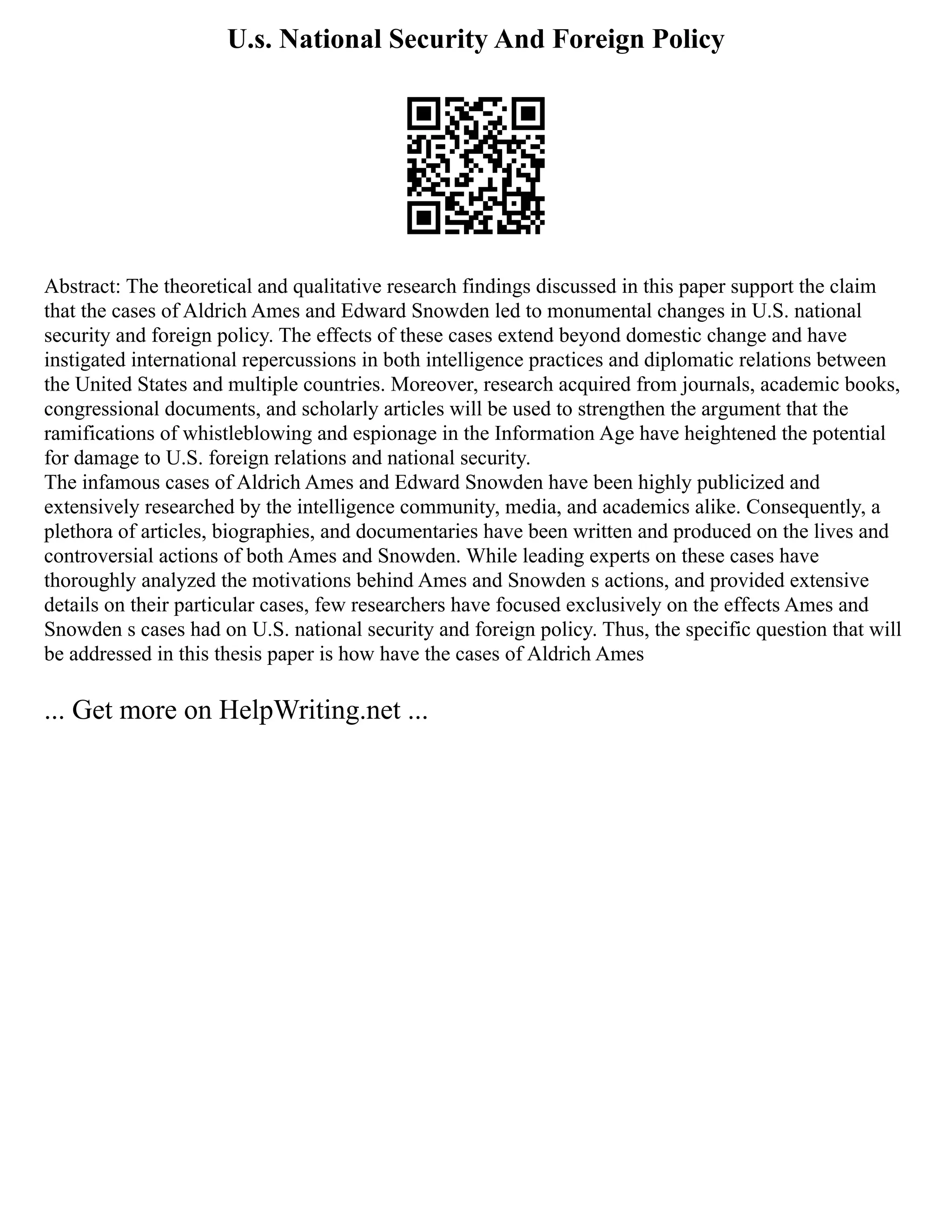U.s. National Security And Foreign Policy
Abstract: The theoretical and qualitative research findings discussed in this paper support the claim
that the cases of Aldrich Ames and Edward Snowden led to monumental changes in U.S. national
security and foreign policy. The effects of these cases extend beyond domestic change and have
instigated international repercussions in both intelligence practices and diplomatic relations between
the United States and multiple countries. Moreover, research acquired from journals, academic books,
congressional documents, and scholarly articles will be used to strengthen the argument that the
ramifications of whistleblowing and espionage in the Information Age have heightened the potential
for damage to U.S. foreign relations and national security.
The infamous cases of Aldrich Ames and Edward Snowden have been highly publicized and
extensively researched by the intelligence community, media, and academics alike. Consequently, a
plethora of articles, biographies, and documentaries have been written and produced on the lives and
controversial actions of both Ames and Snowden. While leading experts on these cases have
thoroughly analyzed the motivations behind Ames and Snowden s actions, and provided extensive
details on their particular cases, few researchers have focused exclusively on the effects Ames and
Snowden s cases had on U.S. national security and foreign policy. Thus, the specific question that will
be addressed in this thesis paper is how have the cases of Aldrich Ames
... Get more on HelpWriting.net ...
 
