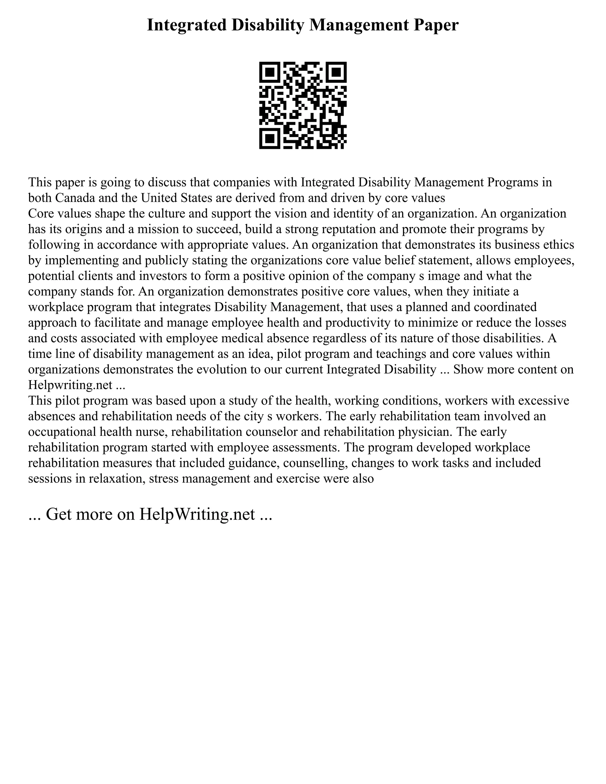 Integrated Disability Management Paper
This paper is going to discuss that companies with Integrated Disability Management Programs in
both Canada and the United States are derived from and driven by core values
Core values shape the culture and support the vision and identity of an organization. An organization
has its origins and a mission to succeed, build a strong reputation and promote their programs by
following in accordance with appropriate values. An organization that demonstrates its business ethics
by implementing and publicly stating the organizations core value belief statement, allows employees,
potential clients and investors to form a positive opinion of the company s image and what the
company stands for. An organization demonstrates positive core values, when they initiate a
workplace program that integrates Disability Management, that uses a planned and coordinated
approach to facilitate and manage employee health and productivity to minimize or reduce the losses
and costs associated with employee medical absence regardless of its nature of those disabilities. A
time line of disability management as an idea, pilot program and teachings and core values within
organizations demonstrates the evolution to our current Integrated Disability ... Show more content on
Helpwriting.net ...
This pilot program was based upon a study of the health, working conditions, workers with excessive
absences and rehabilitation needs of the city s workers. The early rehabilitation team involved an
occupational health nurse, rehabilitation counselor and rehabilitation physician. The early
rehabilitation program started with employee assessments. The program developed workplace
rehabilitation measures that included guidance, counselling, changes to work tasks and included
sessions in relaxation, stress management and exercise were also
... Get more on HelpWriting.net ...
 
