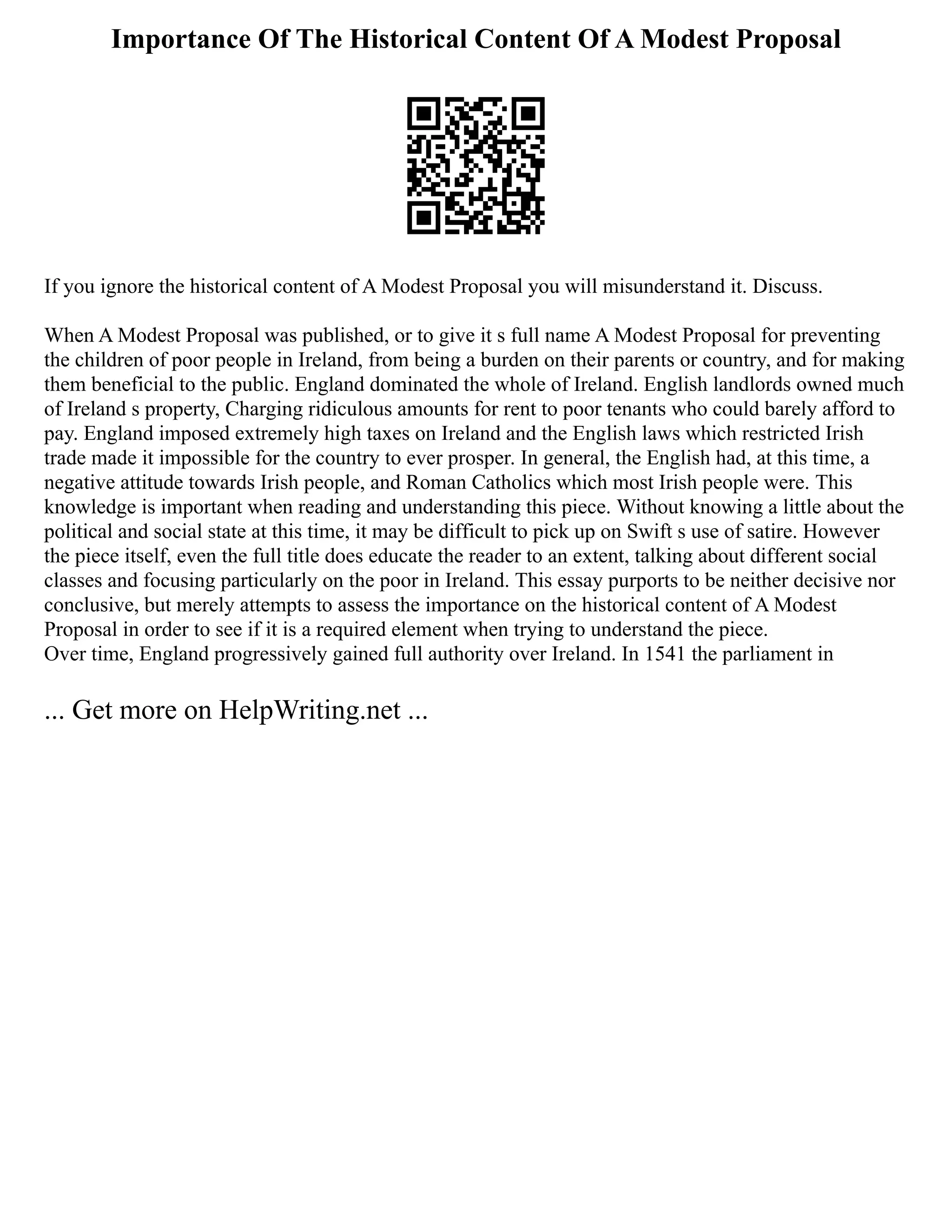 Importance Of The Historical Content Of A Modest Proposal
If you ignore the historical content of A Modest Proposal you will misunderstand it. Discuss.
When A Modest Proposal was published, or to give it s full name A Modest Proposal for preventing
the children of poor people in Ireland, from being a burden on their parents or country, and for making
them beneficial to the public. England dominated the whole of Ireland. English landlords owned much
of Ireland s property, Charging ridiculous amounts for rent to poor tenants who could barely afford to
pay. England imposed extremely high taxes on Ireland and the English laws which restricted Irish
trade made it impossible for the country to ever prosper. In general, the English had, at this time, a
negative attitude towards Irish people, and Roman Catholics which most Irish people were. This
knowledge is important when reading and understanding this piece. Without knowing a little about the
political and social state at this time, it may be difficult to pick up on Swift s use of satire. However
the piece itself, even the full title does educate the reader to an extent, talking about different social
classes and focusing particularly on the poor in Ireland. This essay purports to be neither decisive nor
conclusive, but merely attempts to assess the importance on the historical content of A Modest
Proposal in order to see if it is a required element when trying to understand the piece.
Over time, England progressively gained full authority over Ireland. In 1541 the parliament in
... Get more on HelpWriting.net ...
 