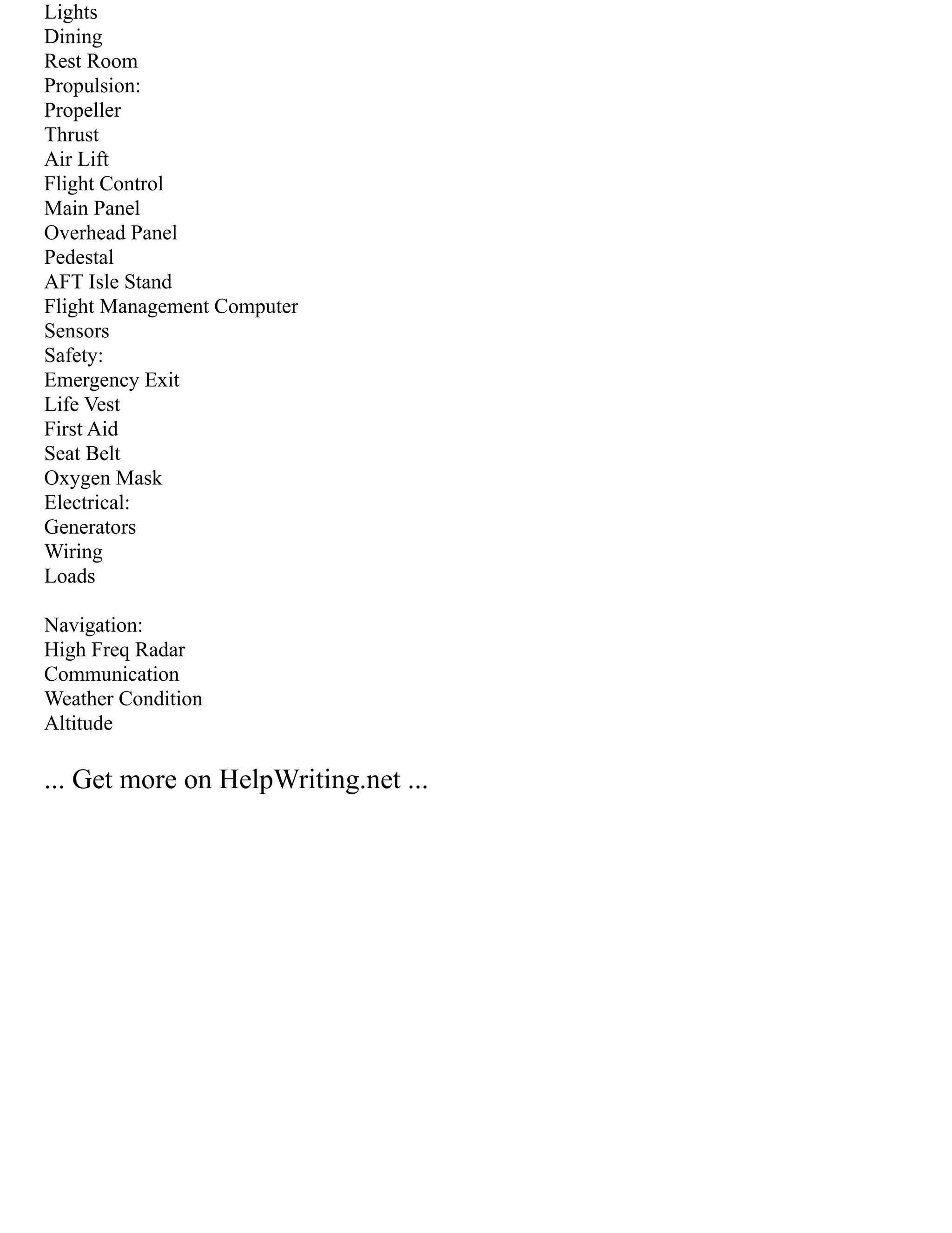 Lights
Dining
Rest Room
Propulsion:
Propeller
Thrust
Air Lift
Flight Control
Main Panel
Overhead Panel
Pedestal
AFT Isle Stand
Flight Management Computer
Sensors
Safety:
Emergency Exit
Life Vest
First Aid
Seat Belt
Oxygen Mask
Electrical:
Generators
Wiring
Loads
Navigation:
High Freq Radar
Communication
Weather Condition
Altitude
... Get more on HelpWriting.net ...
 