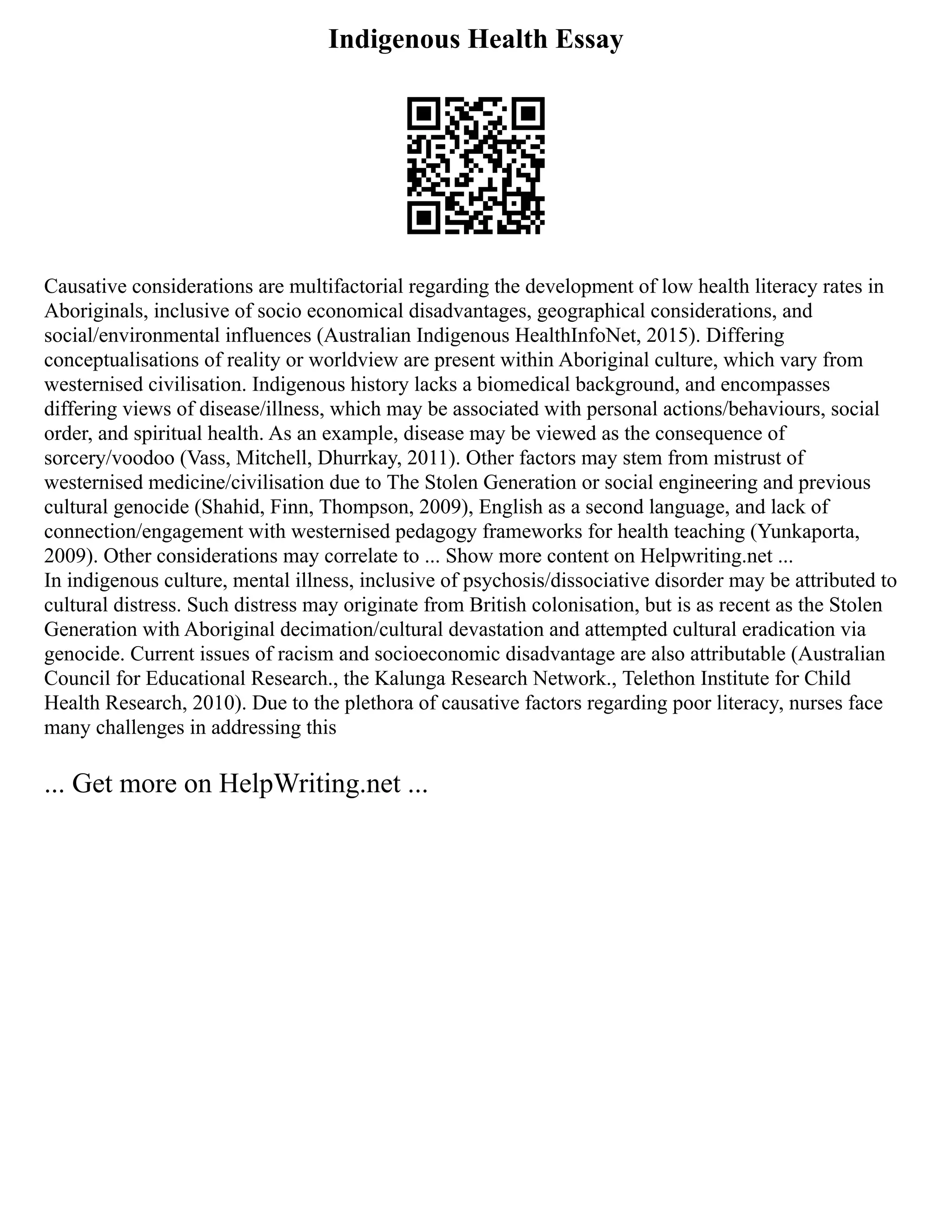 Indigenous Health Essay
Causative considerations are multifactorial regarding the development of low health literacy rates in
Aboriginals, inclusive of socio economical disadvantages, geographical considerations, and
social/environmental influences (Australian Indigenous HealthInfoNet, 2015). Differing
conceptualisations of reality or worldview are present within Aboriginal culture, which vary from
westernised civilisation. Indigenous history lacks a biomedical background, and encompasses
differing views of disease/illness, which may be associated with personal actions/behaviours, social
order, and spiritual health. As an example, disease may be viewed as the consequence of
sorcery/voodoo (Vass, Mitchell, Dhurrkay, 2011). Other factors may stem from mistrust of
westernised medicine/civilisation due to The Stolen Generation or social engineering and previous
cultural genocide (Shahid, Finn, Thompson, 2009), English as a second language, and lack of
connection/engagement with westernised pedagogy frameworks for health teaching (Yunkaporta,
2009). Other considerations may correlate to ... Show more content on Helpwriting.net ...
In indigenous culture, mental illness, inclusive of psychosis/dissociative disorder may be attributed to
cultural distress. Such distress may originate from British colonisation, but is as recent as the Stolen
Generation with Aboriginal decimation/cultural devastation and attempted cultural eradication via
genocide. Current issues of racism and socioeconomic disadvantage are also attributable (Australian
Council for Educational Research., the Kalunga Research Network., Telethon Institute for Child
Health Research, 2010). Due to the plethora of causative factors regarding poor literacy, nurses face
many challenges in addressing this
... Get more on HelpWriting.net ...
 