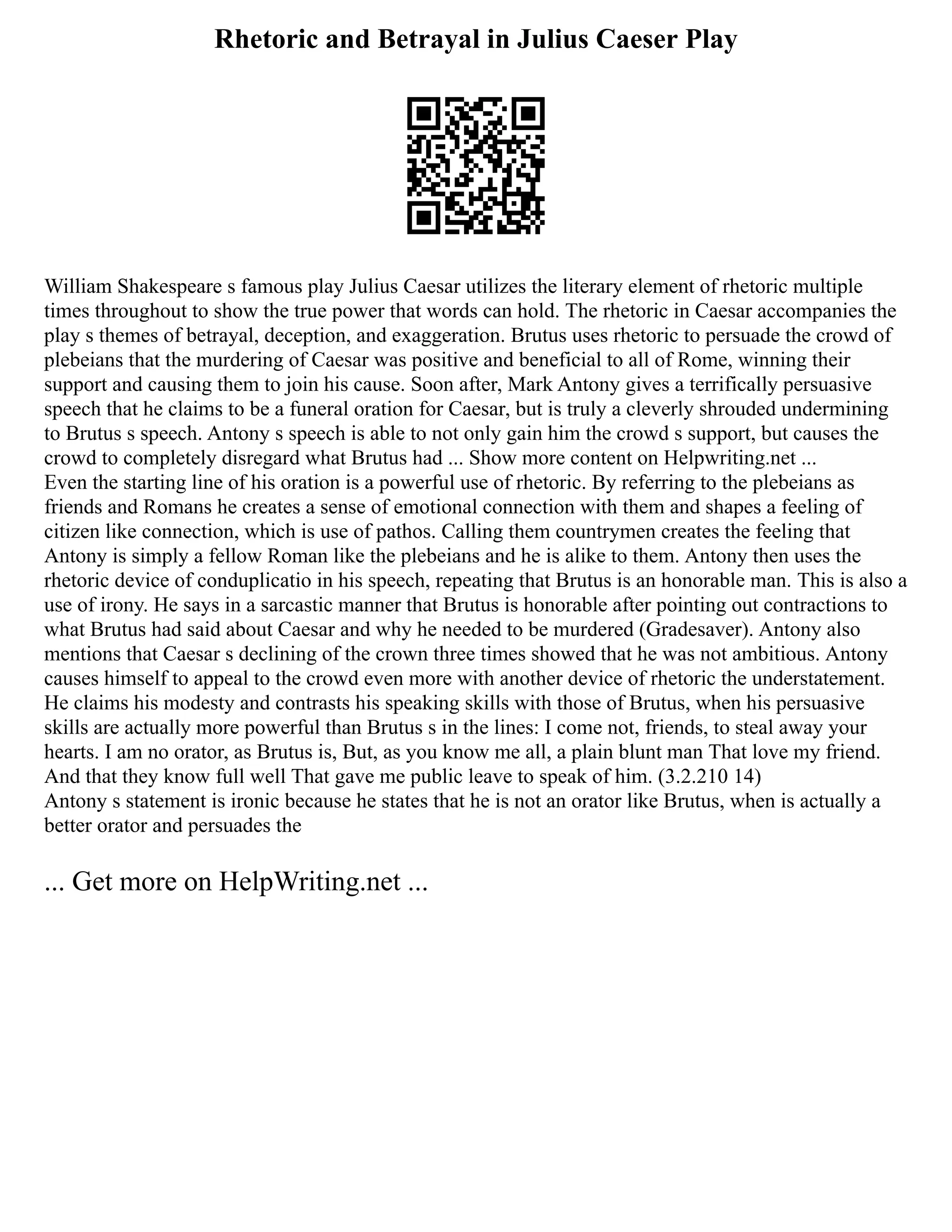 Rhetoric and Betrayal in Julius Caeser Play
William Shakespeare s famous play Julius Caesar utilizes the literary element of rhetoric multiple
times throughout to show the true power that words can hold. The rhetoric in Caesar accompanies the
play s themes of betrayal, deception, and exaggeration. Brutus uses rhetoric to persuade the crowd of
plebeians that the murdering of Caesar was positive and beneficial to all of Rome, winning their
support and causing them to join his cause. Soon after, Mark Antony gives a terrifically persuasive
speech that he claims to be a funeral oration for Caesar, but is truly a cleverly shrouded undermining
to Brutus s speech. Antony s speech is able to not only gain him the crowd s support, but causes the
crowd to completely disregard what Brutus had ... Show more content on Helpwriting.net ...
Even the starting line of his oration is a powerful use of rhetoric. By referring to the plebeians as
friends and Romans he creates a sense of emotional connection with them and shapes a feeling of
citizen like connection, which is use of pathos. Calling them countrymen creates the feeling that
Antony is simply a fellow Roman like the plebeians and he is alike to them. Antony then uses the
rhetoric device of conduplicatio in his speech, repeating that Brutus is an honorable man. This is also a
use of irony. He says in a sarcastic manner that Brutus is honorable after pointing out contractions to
what Brutus had said about Caesar and why he needed to be murdered (Gradesaver). Antony also
mentions that Caesar s declining of the crown three times showed that he was not ambitious. Antony
causes himself to appeal to the crowd even more with another device of rhetoric the understatement.
He claims his modesty and contrasts his speaking skills with those of Brutus, when his persuasive
skills are actually more powerful than Brutus s in the lines: I come not, friends, to steal away your
hearts. I am no orator, as Brutus is, But, as you know me all, a plain blunt man That love my friend.
And that they know full well That gave me public leave to speak of him. (3.2.210 14)
Antony s statement is ironic because he states that he is not an orator like Brutus, when is actually a
better orator and persuades the
... Get more on HelpWriting.net ...
 