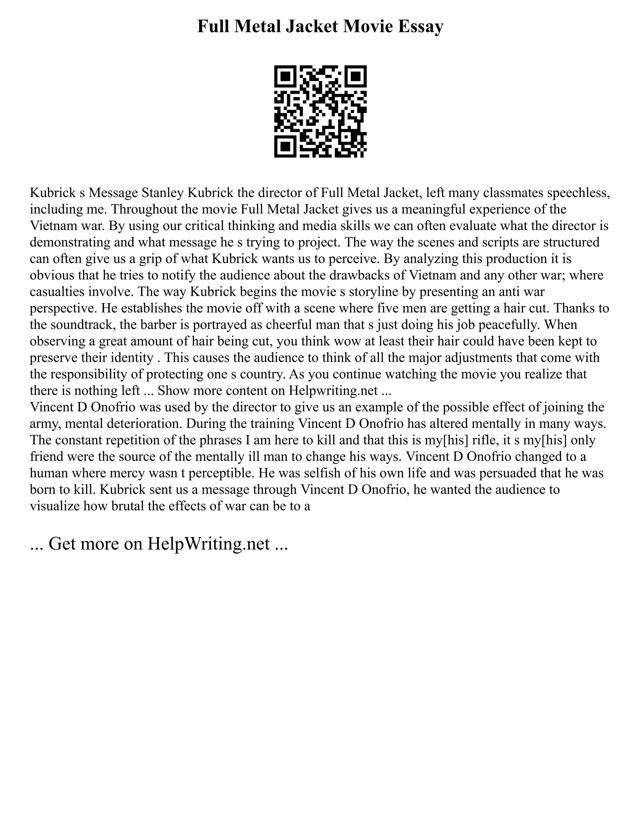 Full Metal Jacket Movie Essay
Kubrick s Message Stanley Kubrick the director of Full Metal Jacket, left many classmates speechless,
including me. Throughout the movie Full Metal Jacket gives us a meaningful experience of the
Vietnam war. By using our critical thinking and media skills we can often evaluate what the director is
demonstrating and what message he s trying to project. The way the scenes and scripts are structured
can often give us a grip of what Kubrick wants us to perceive. By analyzing this production it is
obvious that he tries to notify the audience about the drawbacks of Vietnam and any other war; where
casualties involve. The way Kubrick begins the movie s storyline by presenting an anti war
perspective. He establishes the movie off with a scene where five men are getting a hair cut. Thanks to
the soundtrack, the barber is portrayed as cheerful man that s just doing his job peacefully. When
observing a great amount of hair being cut, you think wow at least their hair could have been kept to
preserve their identity . This causes the audience to think of all the major adjustments that come with
the responsibility of protecting one s country. As you continue watching the movie you realize that
there is nothing left ... Show more content on Helpwriting.net ...
Vincent D Onofrio was used by the director to give us an example of the possible effect of joining the
army, mental deterioration. During the training Vincent D Onofrio has altered mentally in many ways.
The constant repetition of the phrases I am here to kill and that this is my[his] rifle, it s my[his] only
friend were the source of the mentally ill man to change his ways. Vincent D Onofrio changed to a
human where mercy wasn t perceptible. He was selfish of his own life and was persuaded that he was
born to kill. Kubrick sent us a message through Vincent D Onofrio, he wanted the audience to
visualize how brutal the effects of war can be to a
... Get more on HelpWriting.net ...
 