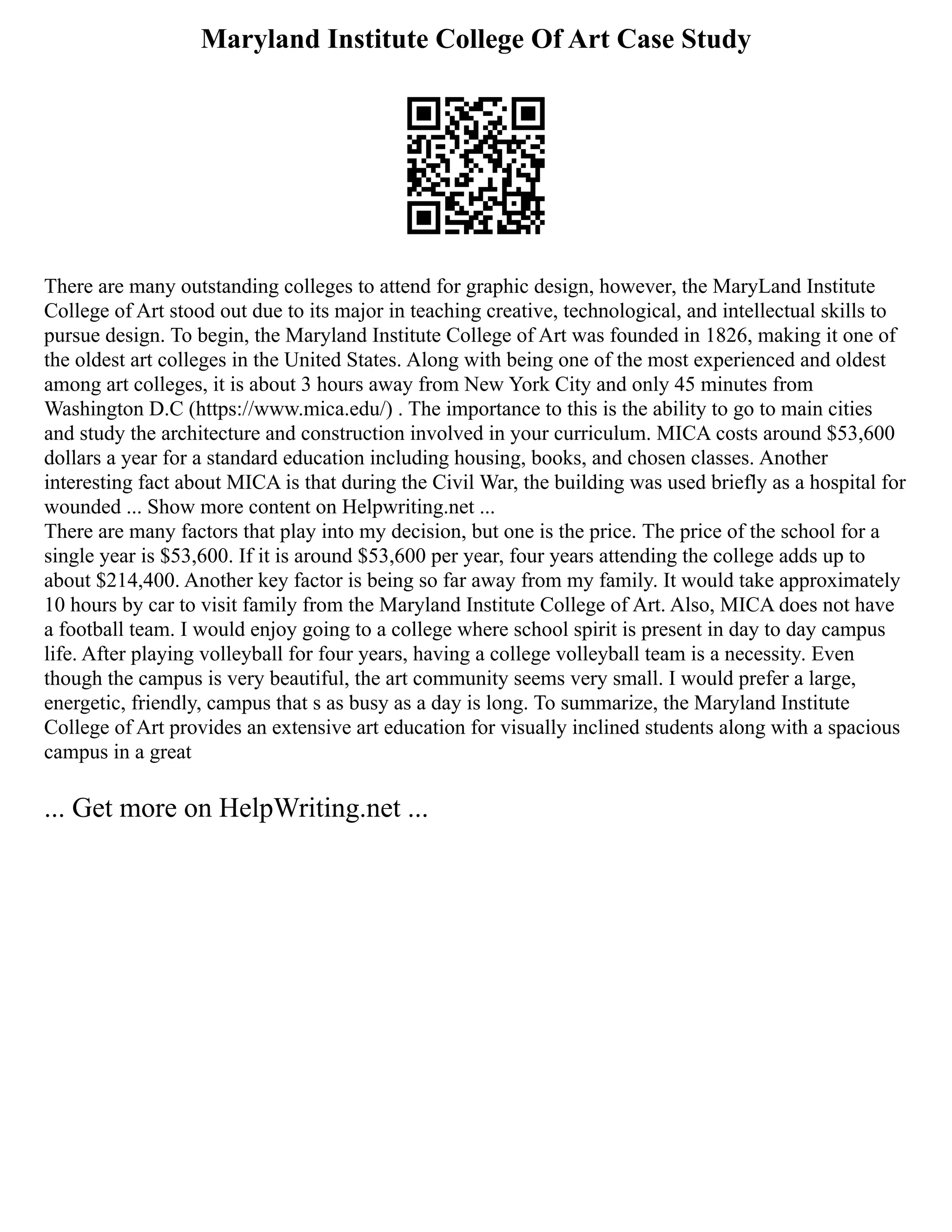 Maryland Institute College Of Art Case Study
There are many outstanding colleges to attend for graphic design, however, the MaryLand Institute
College of Art stood out due to its major in teaching creative, technological, and intellectual skills to
pursue design. To begin, the Maryland Institute College of Art was founded in 1826, making it one of
the oldest art colleges in the United States. Along with being one of the most experienced and oldest
among art colleges, it is about 3 hours away from New York City and only 45 minutes from
Washington D.C (https://www.mica.edu/) . The importance to this is the ability to go to main cities
and study the architecture and construction involved in your curriculum. MICA costs around $53,600
dollars a year for a standard education including housing, books, and chosen classes. Another
interesting fact about MICA is that during the Civil War, the building was used briefly as a hospital for
wounded ... Show more content on Helpwriting.net ...
There are many factors that play into my decision, but one is the price. The price of the school for a
single year is $53,600. If it is around $53,600 per year, four years attending the college adds up to
about $214,400. Another key factor is being so far away from my family. It would take approximately
10 hours by car to visit family from the Maryland Institute College of Art. Also, MICA does not have
a football team. I would enjoy going to a college where school spirit is present in day to day campus
life. After playing volleyball for four years, having a college volleyball team is a necessity. Even
though the campus is very beautiful, the art community seems very small. I would prefer a large,
energetic, friendly, campus that s as busy as a day is long. To summarize, the Maryland Institute
College of Art provides an extensive art education for visually inclined students along with a spacious
campus in a great
... Get more on HelpWriting.net ...
 