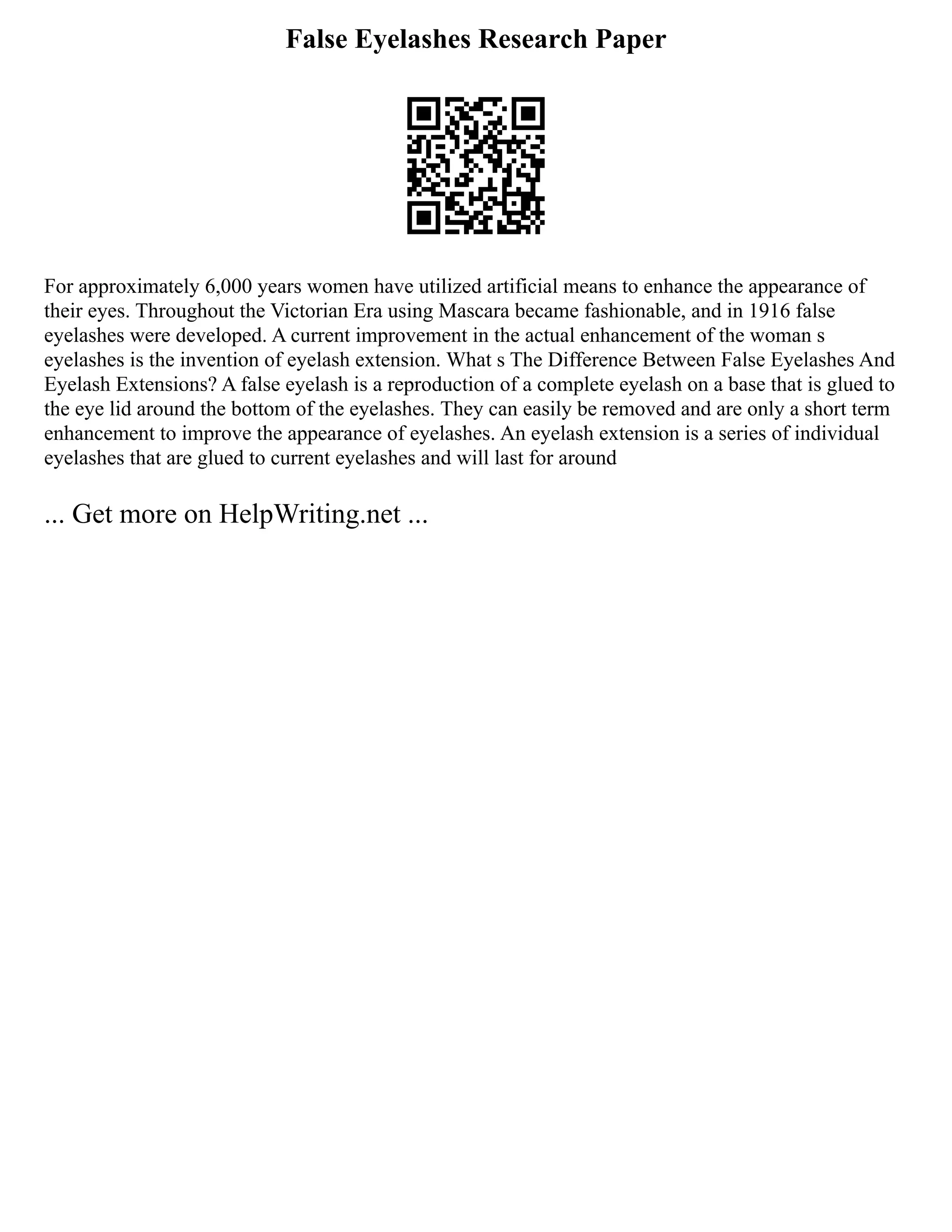 False Eyelashes Research Paper
For approximately 6,000 years women have utilized artificial means to enhance the appearance of
their eyes. Throughout the Victorian Era using Mascara became fashionable, and in 1916 false
eyelashes were developed. A current improvement in the actual enhancement of the woman s
eyelashes is the invention of eyelash extension. What s The Difference Between False Eyelashes And
Eyelash Extensions? A false eyelash is a reproduction of a complete eyelash on a base that is glued to
the eye lid around the bottom of the eyelashes. They can easily be removed and are only a short term
enhancement to improve the appearance of eyelashes. An eyelash extension is a series of individual
eyelashes that are glued to current eyelashes and will last for around
... Get more on HelpWriting.net ...
 