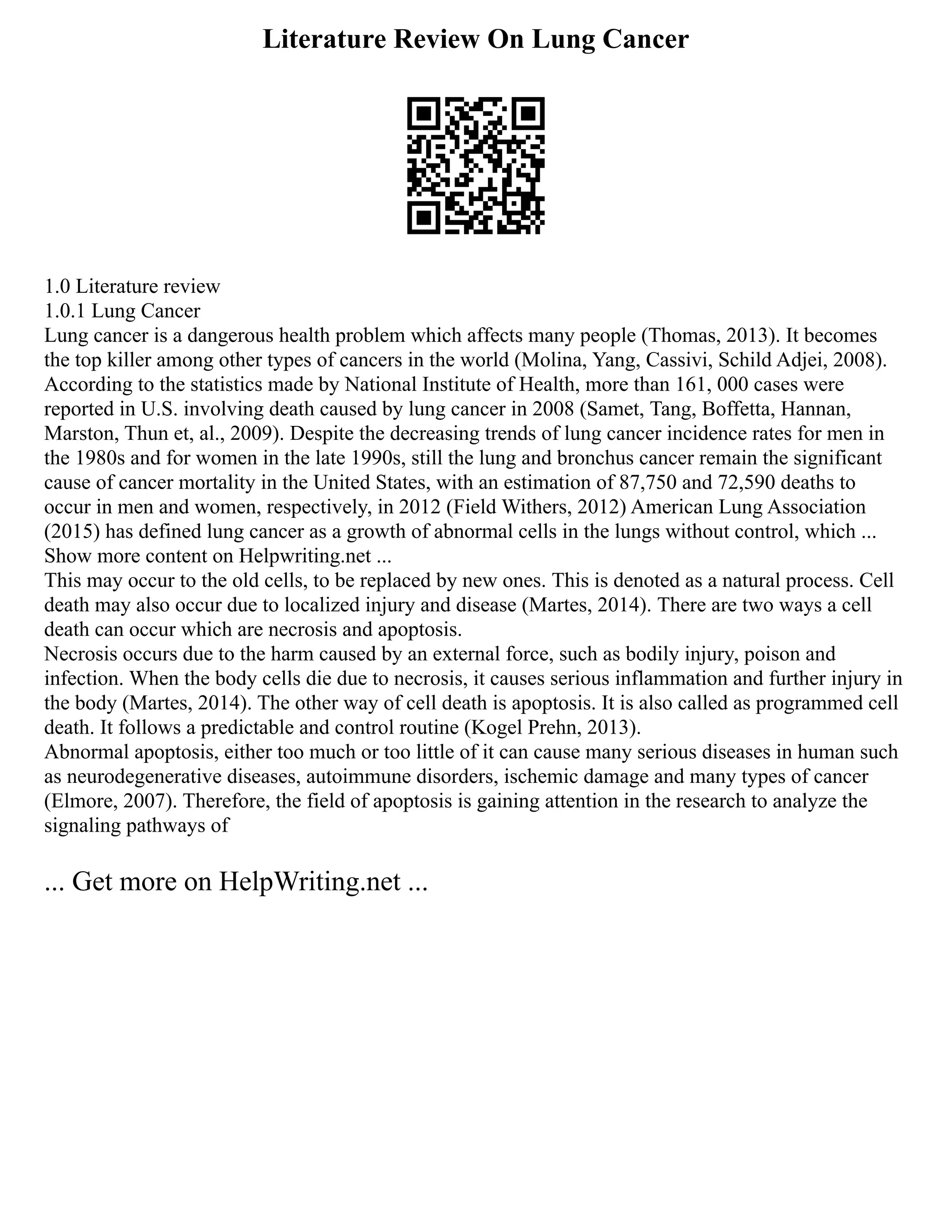 Literature Review On Lung Cancer
1.0 Literature review
1.0.1 Lung Cancer
Lung cancer is a dangerous health problem which affects many people (Thomas, 2013). It becomes
the top killer among other types of cancers in the world (Molina, Yang, Cassivi, Schild Adjei, 2008).
According to the statistics made by National Institute of Health, more than 161, 000 cases were
reported in U.S. involving death caused by lung cancer in 2008 (Samet, Tang, Boffetta, Hannan,
Marston, Thun et, al., 2009). Despite the decreasing trends of lung cancer incidence rates for men in
the 1980s and for women in the late 1990s, still the lung and bronchus cancer remain the significant
cause of cancer mortality in the United States, with an estimation of 87,750 and 72,590 deaths to
occur in men and women, respectively, in 2012 (Field Withers, 2012) American Lung Association
(2015) has defined lung cancer as a growth of abnormal cells in the lungs without control, which ...
Show more content on Helpwriting.net ...
This may occur to the old cells, to be replaced by new ones. This is denoted as a natural process. Cell
death may also occur due to localized injury and disease (Martes, 2014). There are two ways a cell
death can occur which are necrosis and apoptosis.
Necrosis occurs due to the harm caused by an external force, such as bodily injury, poison and
infection. When the body cells die due to necrosis, it causes serious inflammation and further injury in
the body (Martes, 2014). The other way of cell death is apoptosis. It is also called as programmed cell
death. It follows a predictable and control routine (Kogel Prehn, 2013).
Abnormal apoptosis, either too much or too little of it can cause many serious diseases in human such
as neurodegenerative diseases, autoimmune disorders, ischemic damage and many types of cancer
(Elmore, 2007). Therefore, the field of apoptosis is gaining attention in the research to analyze the
signaling pathways of
... Get more on HelpWriting.net ...
 