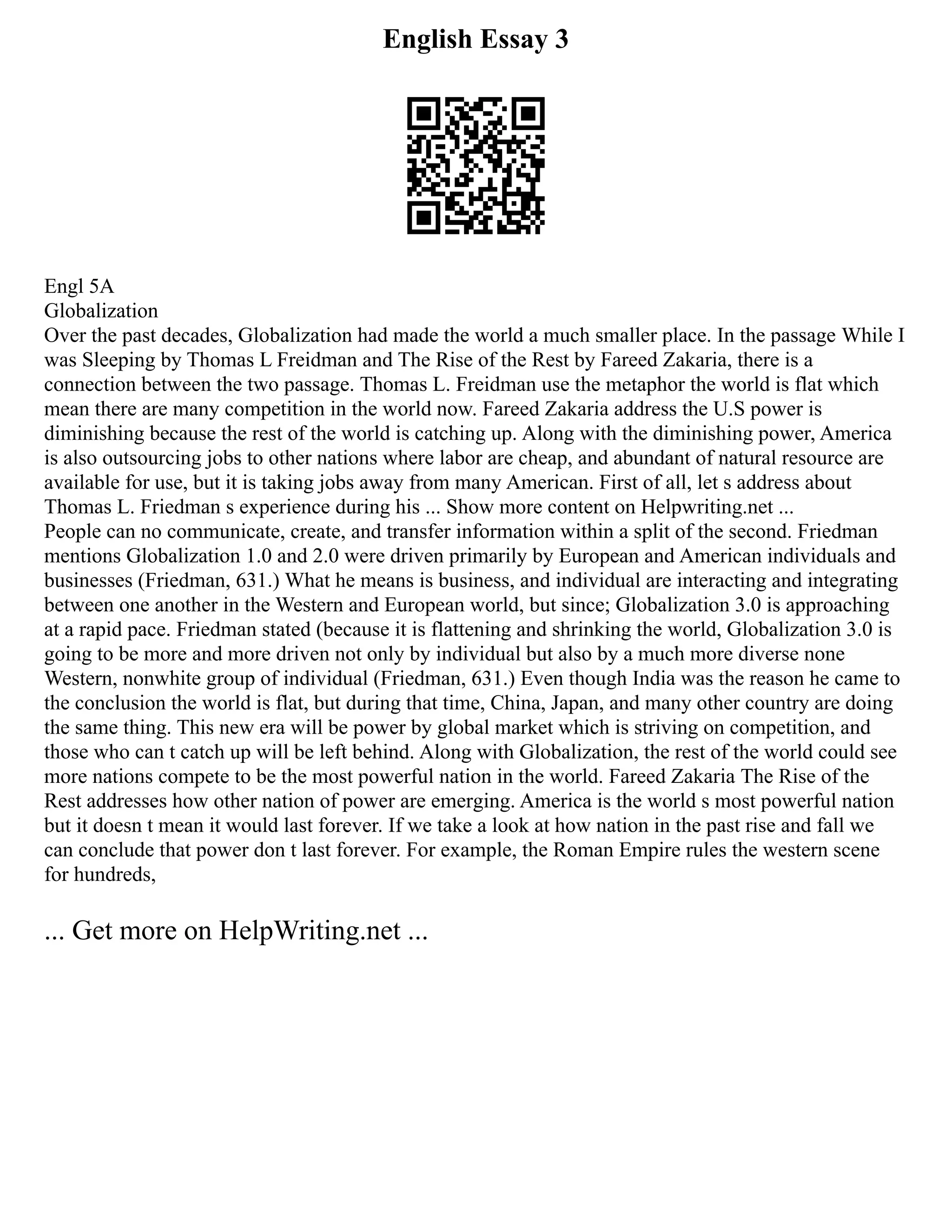 English Essay 3
Engl 5A
Globalization
Over the past decades, Globalization had made the world a much smaller place. In the passage While I
was Sleeping by Thomas L Freidman and The Rise of the Rest by Fareed Zakaria, there is a
connection between the two passage. Thomas L. Freidman use the metaphor the world is flat which
mean there are many competition in the world now. Fareed Zakaria address the U.S power is
diminishing because the rest of the world is catching up. Along with the diminishing power, America
is also outsourcing jobs to other nations where labor are cheap, and abundant of natural resource are
available for use, but it is taking jobs away from many American. First of all, let s address about
Thomas L. Friedman s experience during his ... Show more content on Helpwriting.net ...
People can no communicate, create, and transfer information within a split of the second. Friedman
mentions Globalization 1.0 and 2.0 were driven primarily by European and American individuals and
businesses (Friedman, 631.) What he means is business, and individual are interacting and integrating
between one another in the Western and European world, but since; Globalization 3.0 is approaching
at a rapid pace. Friedman stated (because it is flattening and shrinking the world, Globalization 3.0 is
going to be more and more driven not only by individual but also by a much more diverse none
Western, nonwhite group of individual (Friedman, 631.) Even though India was the reason he came to
the conclusion the world is flat, but during that time, China, Japan, and many other country are doing
the same thing. This new era will be power by global market which is striving on competition, and
those who can t catch up will be left behind. Along with Globalization, the rest of the world could see
more nations compete to be the most powerful nation in the world. Fareed Zakaria The Rise of the
Rest addresses how other nation of power are emerging. America is the world s most powerful nation
but it doesn t mean it would last forever. If we take a look at how nation in the past rise and fall we
can conclude that power don t last forever. For example, the Roman Empire rules the western scene
for hundreds,
... Get more on HelpWriting.net ...
 