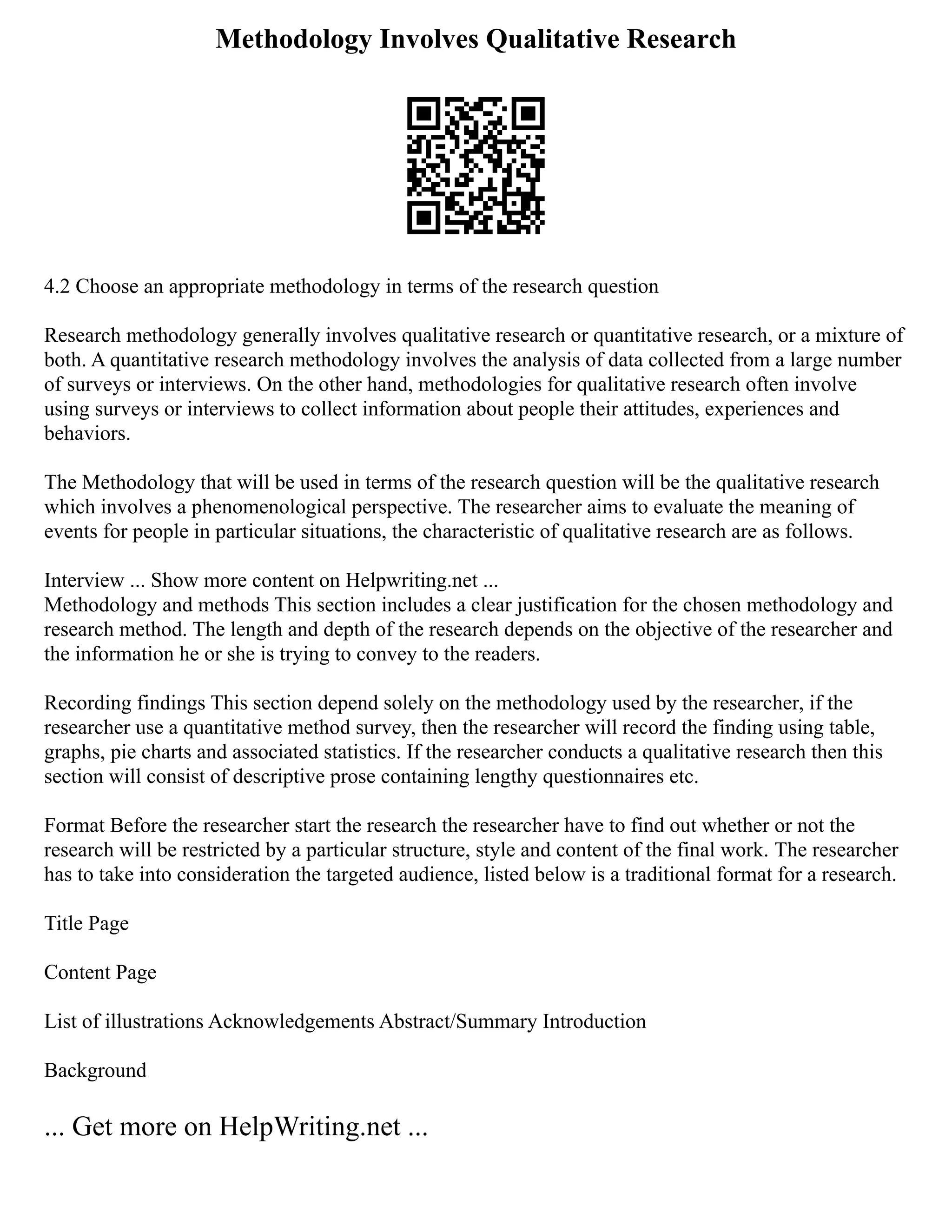 Methodology Involves Qualitative Research
4.2 Choose an appropriate methodology in terms of the research question
Research methodology generally involves qualitative research or quantitative research, or a mixture of
both. A quantitative research methodology involves the analysis of data collected from a large number
of surveys or interviews. On the other hand, methodologies for qualitative research often involve
using surveys or interviews to collect information about people their attitudes, experiences and
behaviors.
The Methodology that will be used in terms of the research question will be the qualitative research
which involves a phenomenological perspective. The researcher aims to evaluate the meaning of
events for people in particular situations, the characteristic of qualitative research are as follows.
Interview ... Show more content on Helpwriting.net ...
Methodology and methods This section includes a clear justification for the chosen methodology and
research method. The length and depth of the research depends on the objective of the researcher and
the information he or she is trying to convey to the readers.
Recording findings This section depend solely on the methodology used by the researcher, if the
researcher use a quantitative method survey, then the researcher will record the finding using table,
graphs, pie charts and associated statistics. If the researcher conducts a qualitative research then this
section will consist of descriptive prose containing lengthy questionnaires etc.
Format Before the researcher start the research the researcher have to find out whether or not the
research will be restricted by a particular structure, style and content of the final work. The researcher
has to take into consideration the targeted audience, listed below is a traditional format for a research.
Title Page
Content Page
List of illustrations Acknowledgements Abstract/Summary Introduction
Background
... Get more on HelpWriting.net ...
 