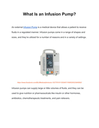 What Is an Infusion Pump?
An external Infusion Pump is a medical device that allows a patient to receive
fluids in a regulated manner. Infusion pumps come in a range of shapes and
sizes, and they’re utilized for a number of reasons and in a variety of settings.
https://www.facebook.com/BLXMedical/photos/a.1027761811355497/1068526523945692/
Infusion pumps can supply large or little volumes of fluids, and they can be
used to give nutrition or pharmaceuticals like insulin or other hormones,
antibiotics, chemotherapeutic treatments, and pain relievers.
 