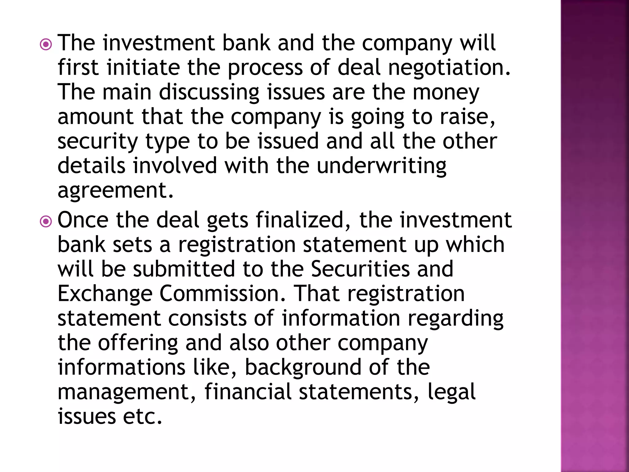  The investment bank and the company will
first initiate the process of deal negotiation.
The main discussing issues are the money
amount that the company is going to raise,
security type to be issued and all the other
details involved with the underwriting
agreement.
 Once the deal gets finalized, the investment
bank sets a registration statement up which
will be submitted to the Securities and
Exchange Commission. That registration
statement consists of information regarding
the offering and also other company
informations like, background of the
management, financial statements, legal
issues etc.
 