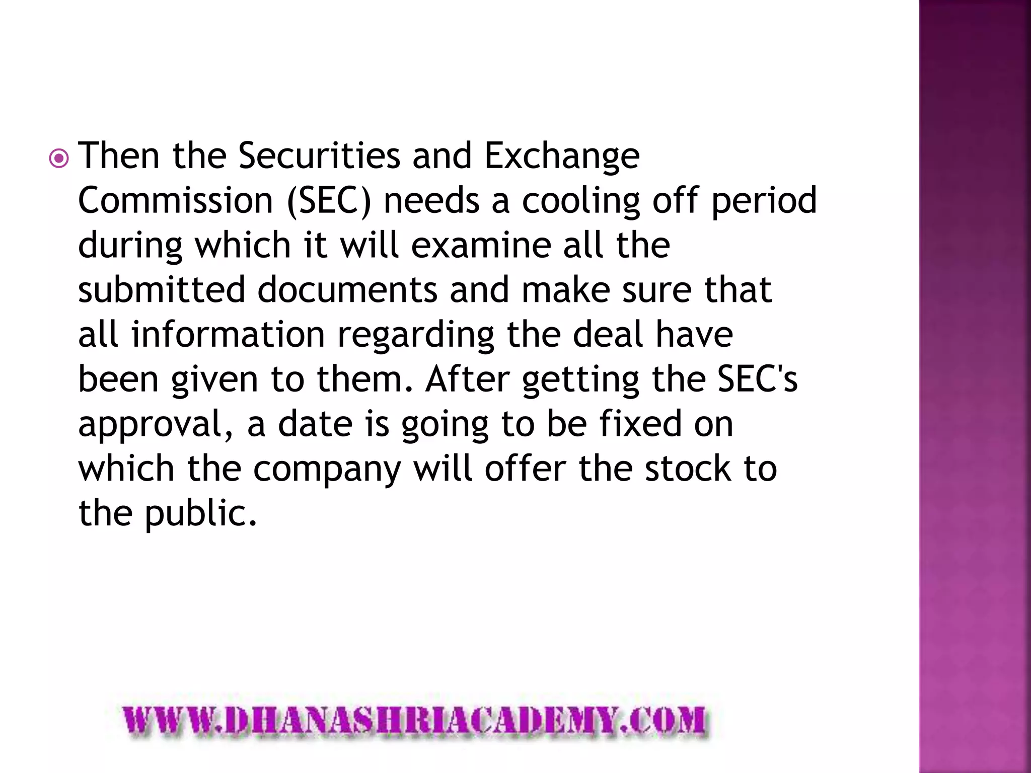  Then the Securities and Exchange
Commission (SEC) needs a cooling off period
during which it will examine all the
submitted documents and make sure that
all information regarding the deal have
been given to them. After getting the SEC's
approval, a date is going to be fixed on
which the company will offer the stock to
the public.
 