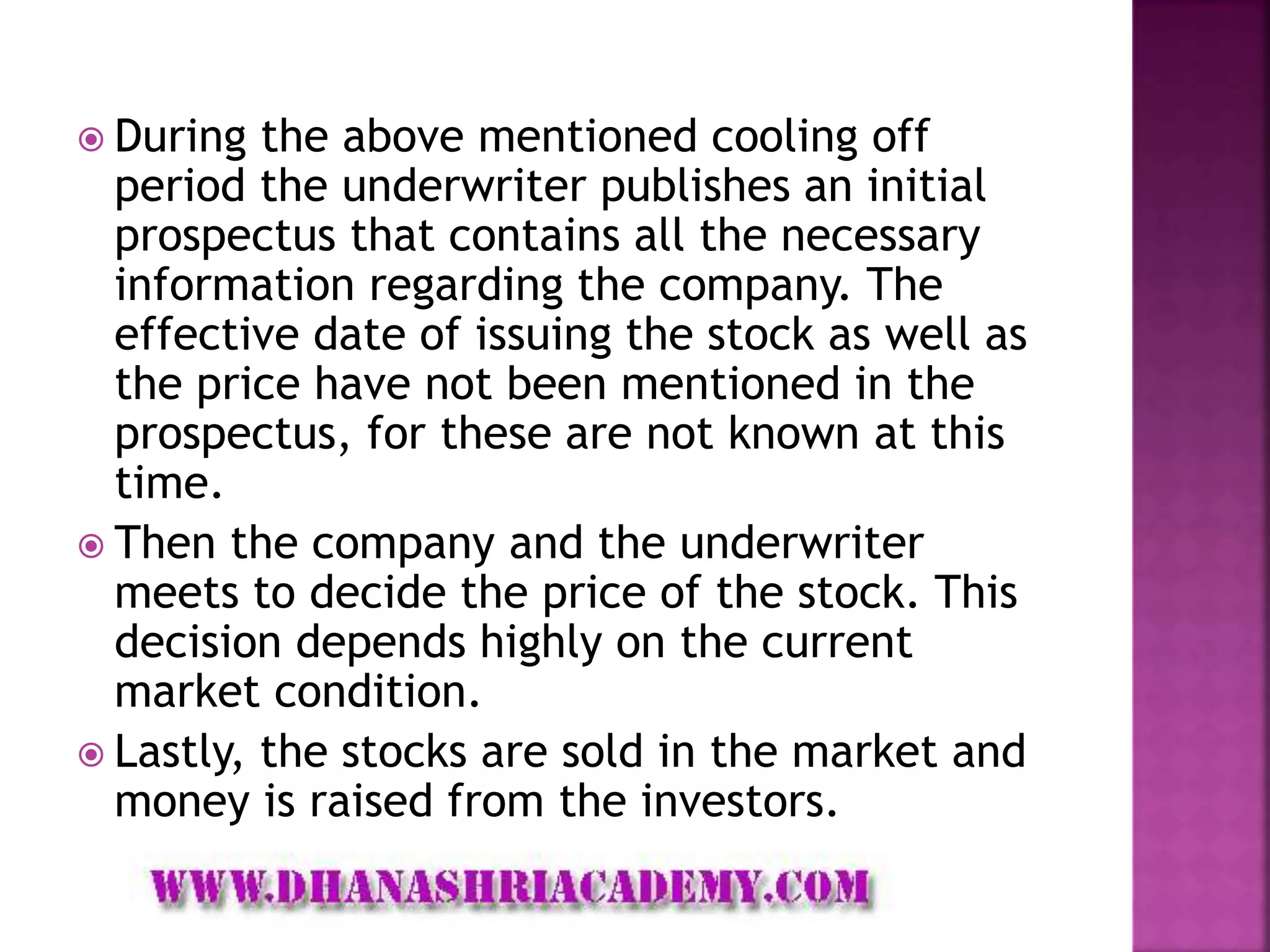  During the above mentioned cooling off
period the underwriter publishes an initial
prospectus that contains all the necessary
information regarding the company. The
effective date of issuing the stock as well as
the price have not been mentioned in the
prospectus, for these are not known at this
time.
 Then the company and the underwriter
meets to decide the price of the stock. This
decision depends highly on the current
market condition.
 Lastly, the stocks are sold in the market and
money is raised from the investors.
 