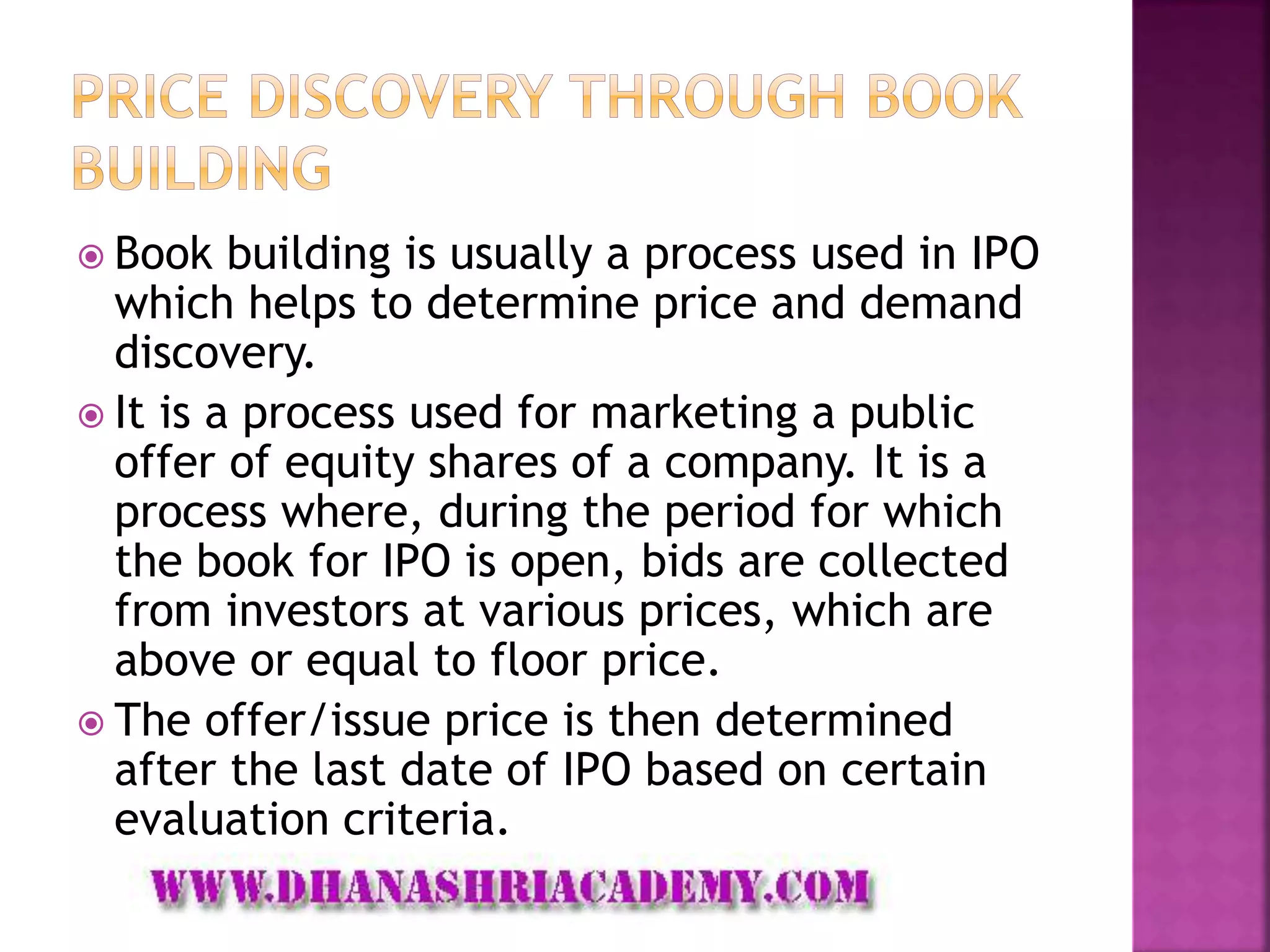  Book building is usually a process used in IPO
which helps to determine price and demand
discovery.
 It is a process used for marketing a public
offer of equity shares of a company. It is a
process where, during the period for which
the book for IPO is open, bids are collected
from investors at various prices, which are
above or equal to floor price.
 The offer/issue price is then determined
after the last date of IPO based on certain
evaluation criteria.
 