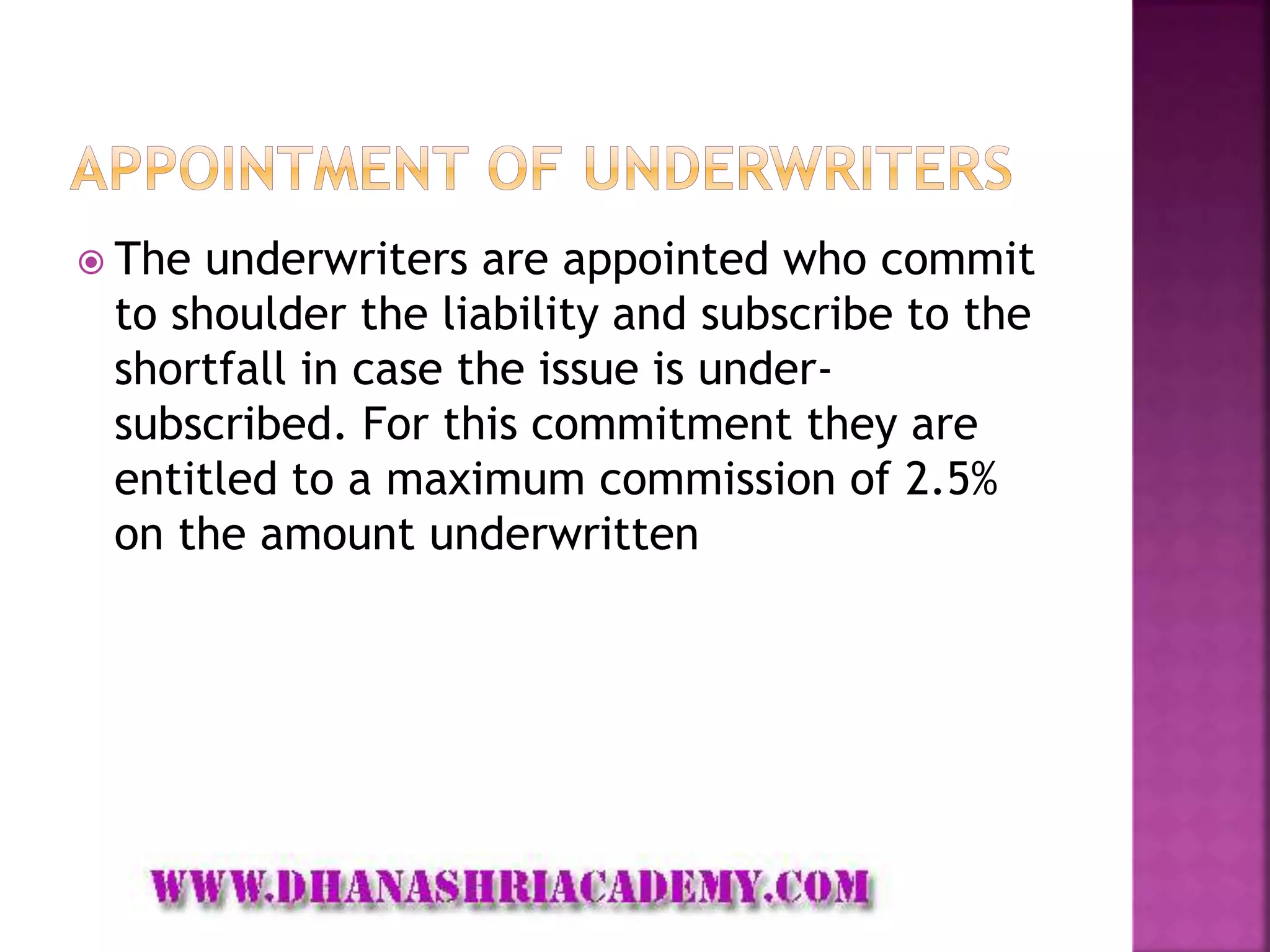  The underwriters are appointed who commit
to shoulder the liability and subscribe to the
shortfall in case the issue is under-
subscribed. For this commitment they are
entitled to a maximum commission of 2.5%
on the amount underwritten
 