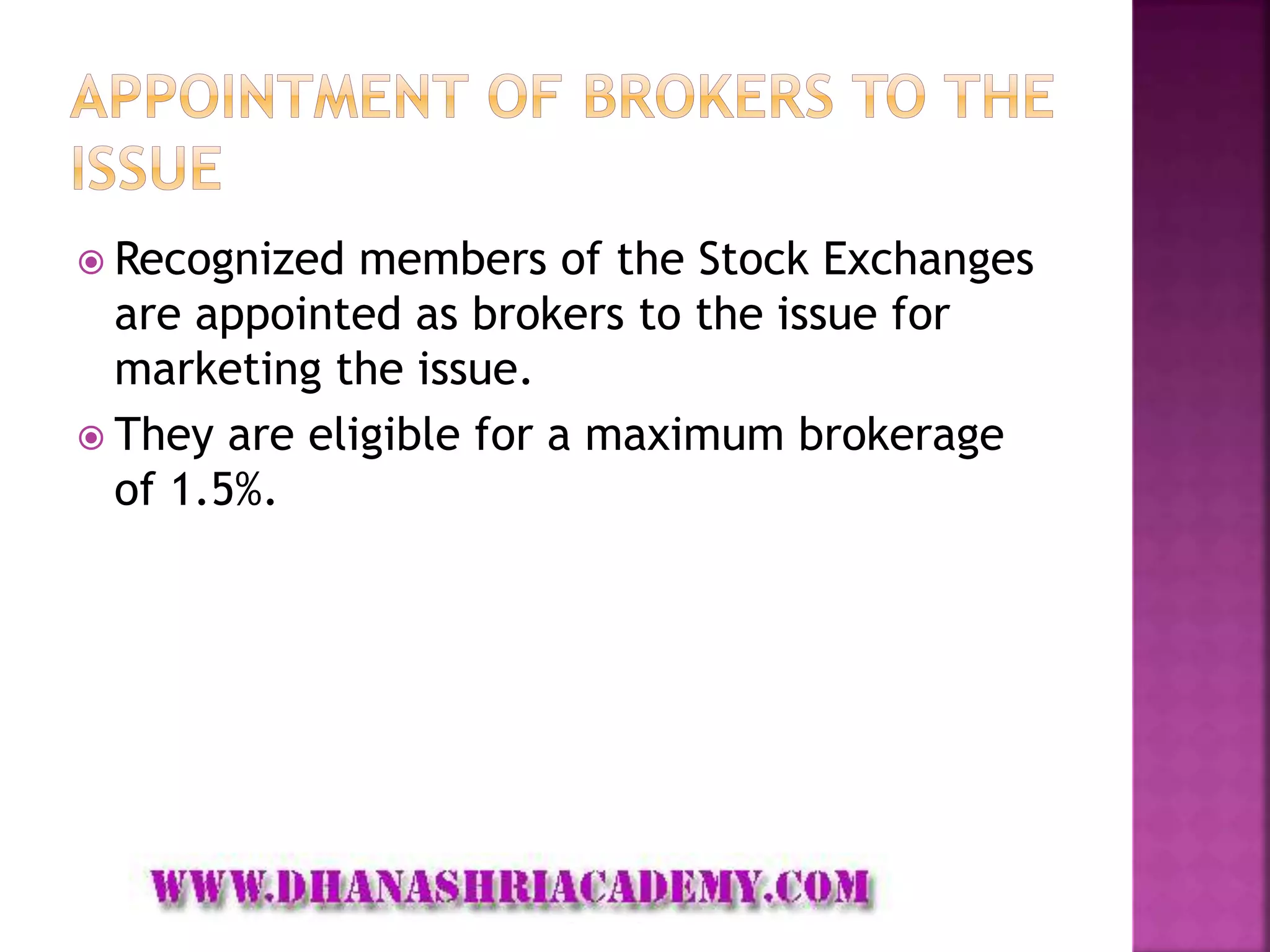  Recognized members of the Stock Exchanges
are appointed as brokers to the issue for
marketing the issue.
 They are eligible for a maximum brokerage
of 1.5%.
 