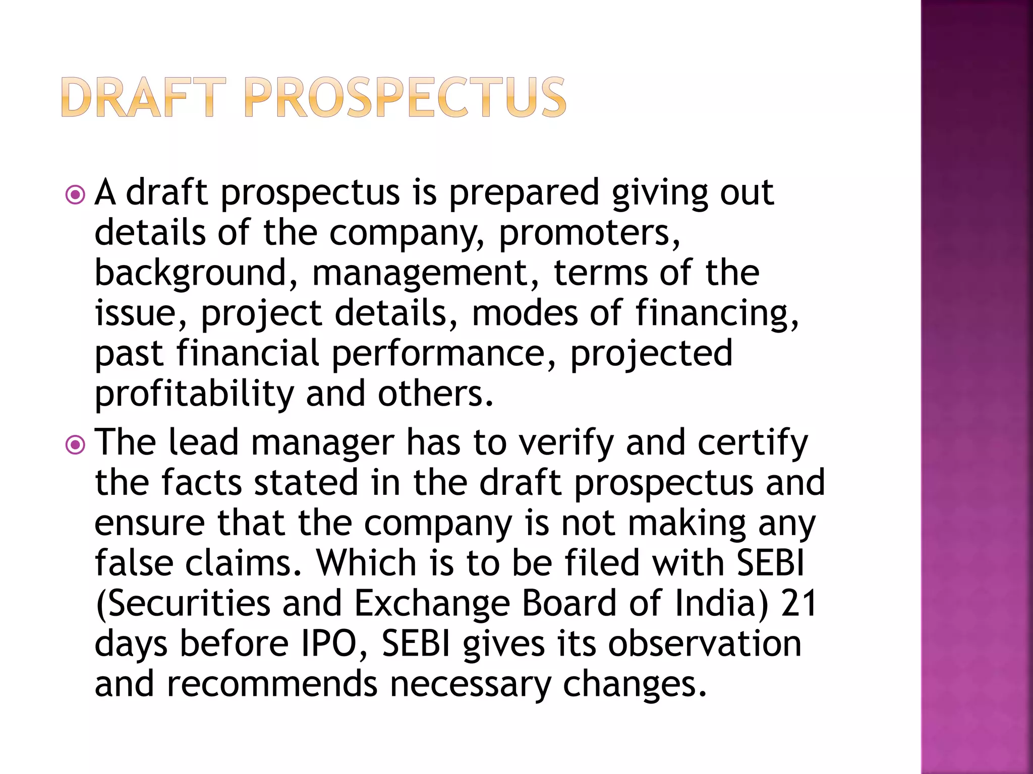  A draft prospectus is prepared giving out
details of the company, promoters,
background, management, terms of the
issue, project details, modes of financing,
past financial performance, projected
profitability and others.
 The lead manager has to verify and certify
the facts stated in the draft prospectus and
ensure that the company is not making any
false claims. Which is to be filed with SEBI
(Securities and Exchange Board of India) 21
days before IPO, SEBI gives its observation
and recommends necessary changes.
 