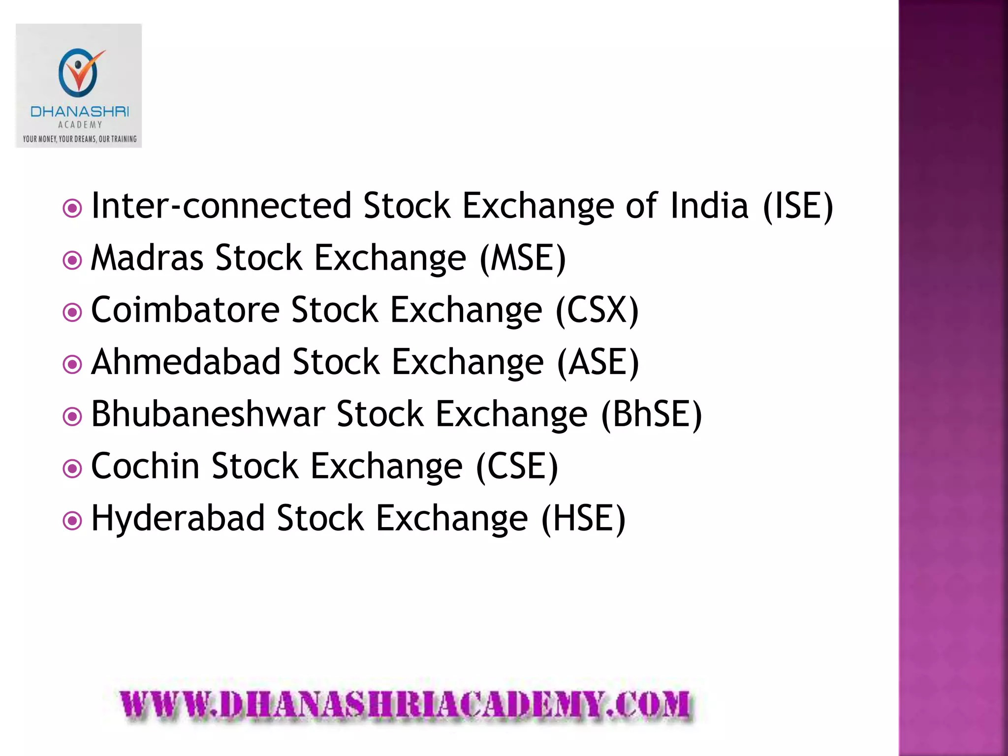  Inter-connected Stock Exchange of India (ISE)
 Madras Stock Exchange (MSE)
 Coimbatore Stock Exchange (CSX)
 Ahmedabad Stock Exchange (ASE)
 Bhubaneshwar Stock Exchange (BhSE)
 Cochin Stock Exchange (CSE)
 Hyderabad Stock Exchange (HSE)
 