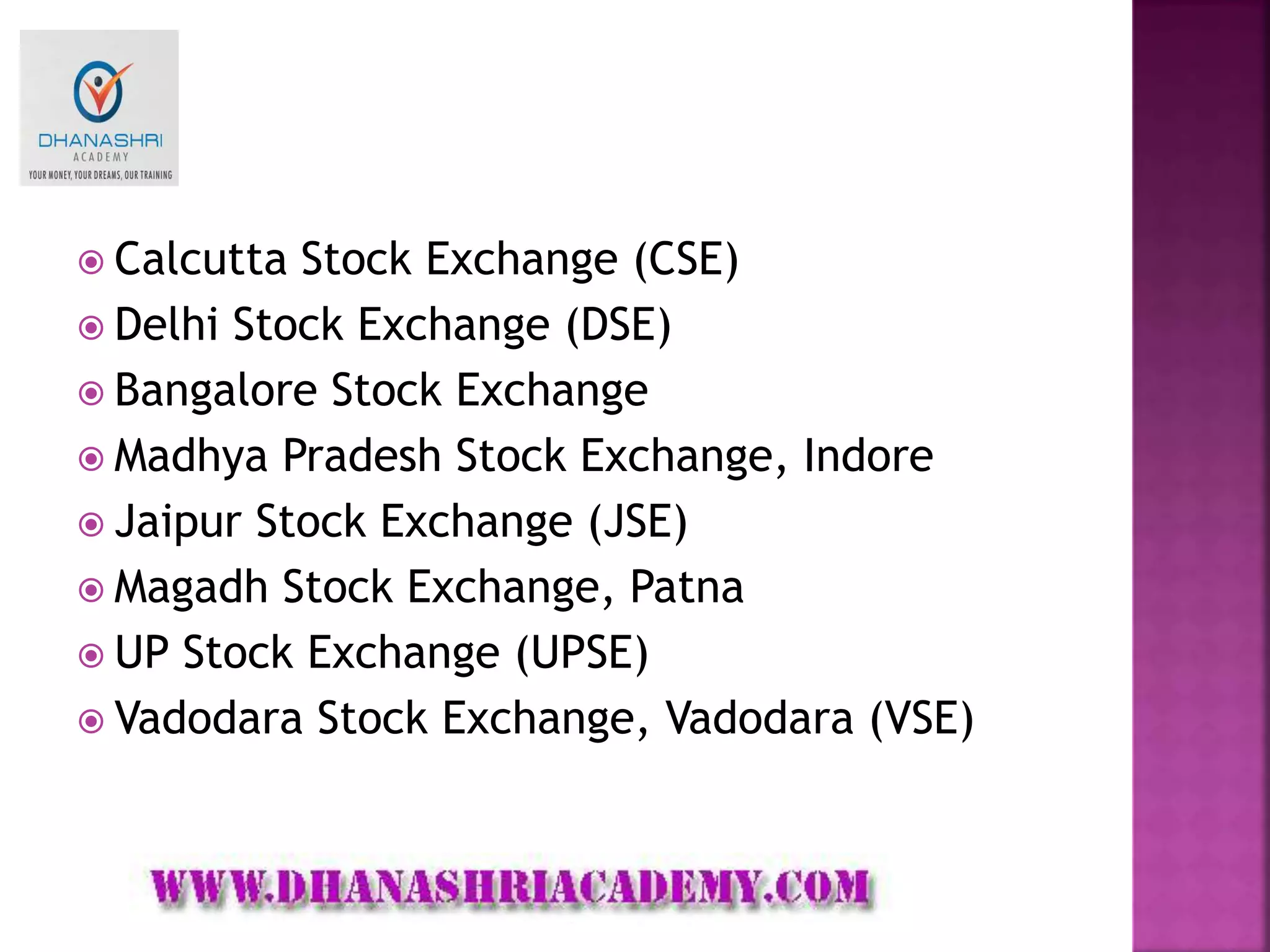  Calcutta Stock Exchange (CSE)
 Delhi Stock Exchange (DSE)
 Bangalore Stock Exchange
 Madhya Pradesh Stock Exchange, Indore
 Jaipur Stock Exchange (JSE)
 Magadh Stock Exchange, Patna
 UP Stock Exchange (UPSE)
 Vadodara Stock Exchange, Vadodara (VSE)
 