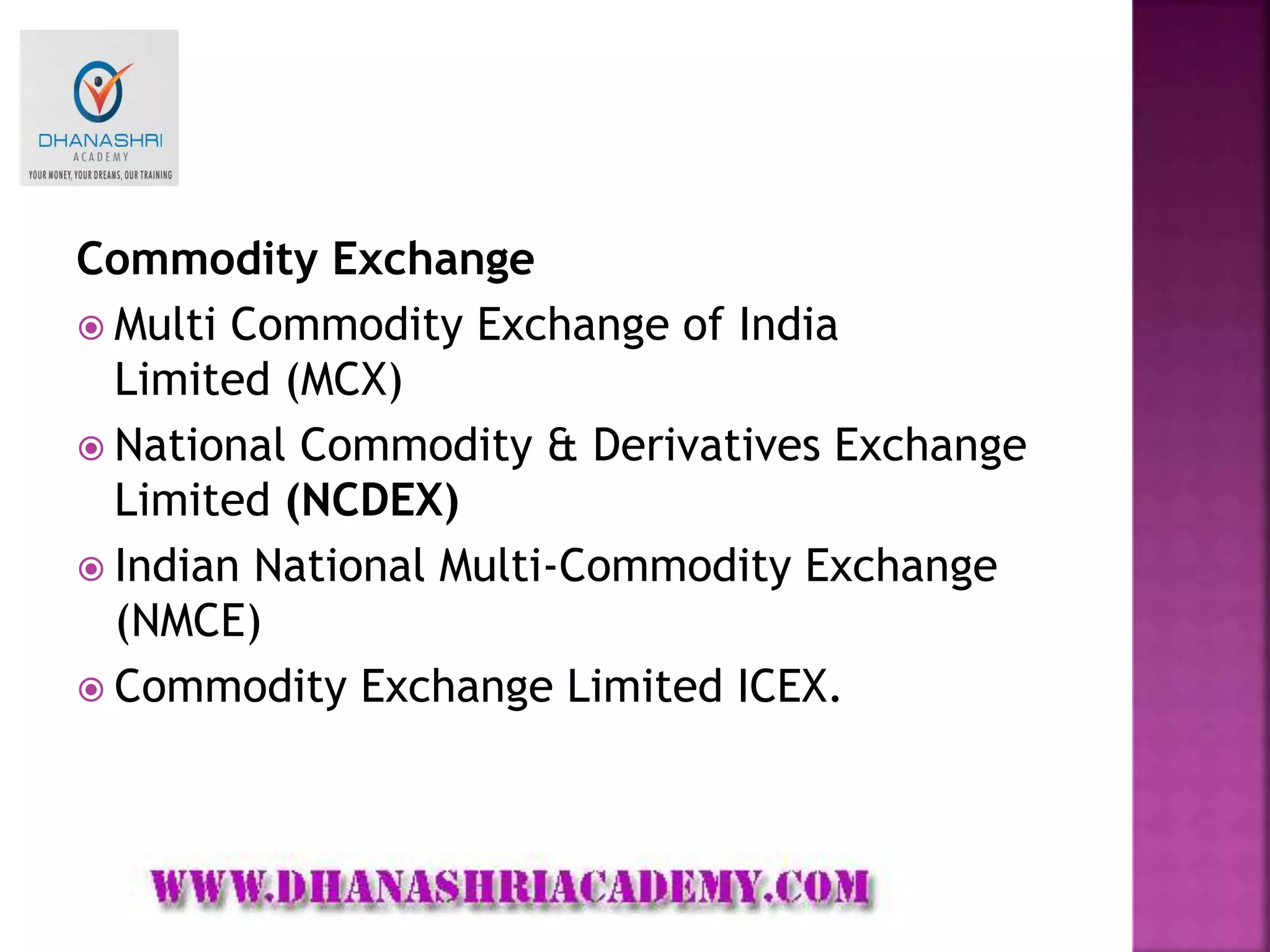 Commodity Exchange
 Multi Commodity Exchange of India
Limited (MCX)
 National Commodity & Derivatives Exchange
Limited (NCDEX)
 Indian National Multi-Commodity Exchange
(NMCE)
 Commodity Exchange Limited ICEX.
 