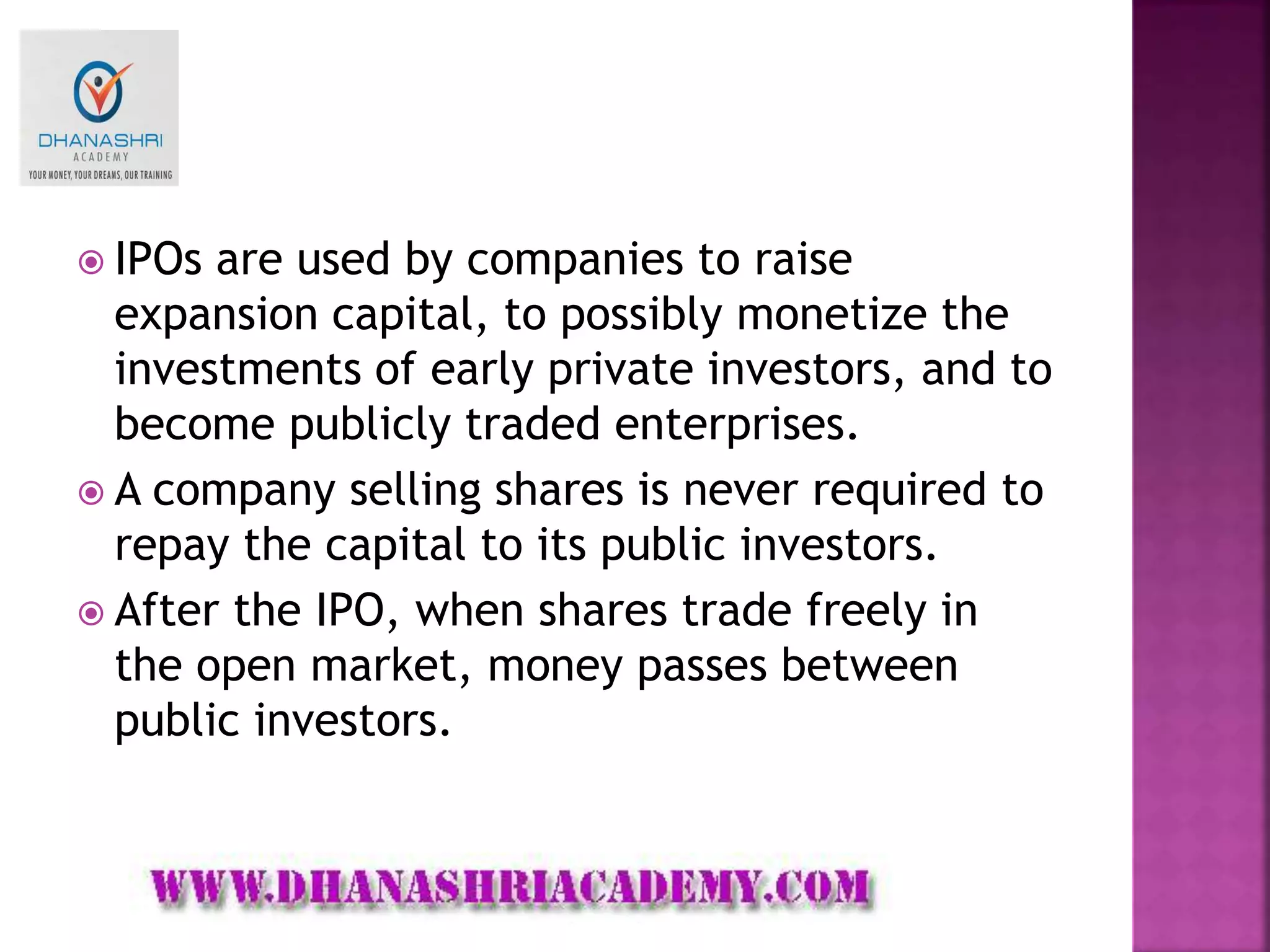  IPOs are used by companies to raise
expansion capital, to possibly monetize the
investments of early private investors, and to
become publicly traded enterprises.
 A company selling shares is never required to
repay the capital to its public investors.
 After the IPO, when shares trade freely in
the open market, money passes between
public investors.
 